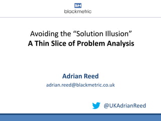 Avoiding the “Solution Illusion”
A Thin Slice of Problem Analysis

Adrian Reed
adrian.reed@blackmetric.co.uk

@UKAdrianReed

 