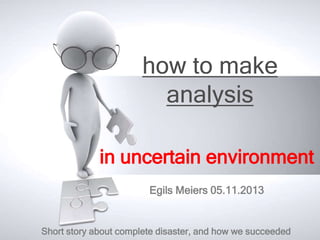 how to make
analysis
in uncertain environment
Egils Meiers 05.11.2013

Short story about complete disaster, and how we succeeded

 