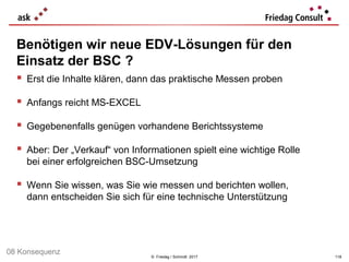 © Friedag / Schmidt 2017
 Erst die Inhalte klären, dann das praktische Messen proben
 Anfangs reicht MS-EXCEL
 Gegebenenfalls genügen vorhandene Berichtssysteme
 Aber: Der „Verkauf“ von Informationen spielt eine wichtige Rolle
bei einer erfolgreichen BSC-Umsetzung
 Wenn Sie wissen, was Sie wie messen und berichten wollen,
dann entscheiden Sie sich für eine technische Unterstützung
Benötigen wir neue EDV-Lösungen für den
Einsatz der BSC ?
118
08 Konsequenz
 