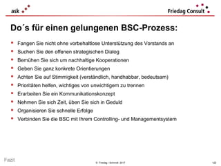 © Friedag / Schmidt 2017
 Fangen Sie nicht ohne vorbehaltlose Unterstützung des Vorstands an
 Suchen Sie den offenen strategischen Dialog
 Bemühen Sie sich um nachhaltige Kooperationen
 Geben Sie ganz konkrete Orientierungen
 Achten Sie auf Stimmigkeit (verständlich, handhabbar, bedeutsam)
 Prioritäten helfen, wichtiges von unwichtigem zu trennen
 Erarbeiten Sie ein Kommunikationskonzept
 Nehmen Sie sich Zeit, üben Sie sich in Geduld
 Organisieren Sie schnelle Erfolge
 Verbinden Sie die BSC mit Ihrem Controlling- und Managementsystem
Do´s für einen gelungenen BSC-Prozess:
122
Fazit
 