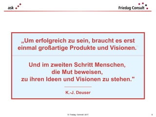 „Um erfolgreich zu sein, braucht es erst
einmal großartige Produkte und Visionen"
© Friedag / Schmidt 2017
„Um erfolgreich zu sein, braucht es erst
einmal großartige Produkte und Visionen.
Und im zweiten Schritt Menschen,
die Mut beweisen,
zu ihren Ideen und Visionen zu stehen."
___________________
K.-J. Deuser
6
 