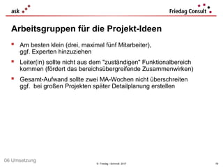 © Friedag / Schmidt 2017
 Am besten klein (drei, maximal fünf Mitarbeiter),
ggf. Experten hinzuziehen
 Leiter(in) sollte nicht aus dem "zuständigen" Funktionalbereich
kommen (fördert das bereichsübergreifende Zusammenwirken)
 Gesamt-Aufwand sollte zwei MA-Wochen nicht überschreiten
ggf. bei großen Projekten später Detailplanung erstellen
Arbeitsgruppen für die Projekt-Ideen
79
06 Umsetzung
 