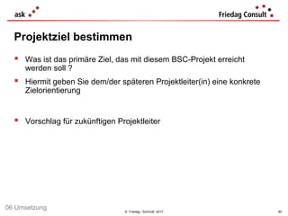 © Friedag / Schmidt 2017
 Was ist das primäre Ziel, das mit diesem BSC-Projekt erreicht
werden soll ?
 Hiermit geben Sie dem/der späteren Projektleiter(in) eine konkrete
Zielorientierung
 Vorschlag für zukünftigen Projektleiter
Projektziel bestimmen
80
06 Umsetzung
 