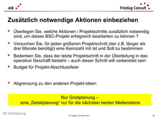 © Friedag / Schmidt 2017
 Überlegen Sie, welche Aktionen / Projektschritte zusätzlich notwendig
sind, um dieses BSC-Projekt erfolgreich bearbeiten zu können ?
 Versuchen Sie, für jeden größeren Projektschritt (der z.B. länger als
drei Monate benötigt) eine Kennzahl mit Ist und Soll zu bestimmen
 Bedenken Sie, dass der letzte Projektschritt in der Überleitung in das
operative Geschäft besteht – auch dieser Schritt will vorbereitet sein
 Budget für Projekt-Abschlussfeier
 Abgrenzung zu den anderen Projekt-Ideen
Zusätzlich notwendige Aktionen einbeziehen
82
06 Umsetzung
Nur Grobplanung –
eine „Detailplanung“ nur für die nächsten beiden Meilensteine
 