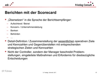 © Friedag / Schmidt 2017
Berichten mit der Scorecard
 „Übersetzen“ in die Sprache der Berichtsempfänger:
− Aufsichtsrat / Beirat
− Konzern- / Unternehmensleitung
− Banken
− Behörden
− …
 Detail-Definition / Zusammenstellung der wesentlichen operativen Ziele
und Kennzahlen und Gegenüberstellen mit entsprechenden
strategischen Zielen und Kennzahlen
 Nicht der Controller, sondern der Manager beschreibt Problem-
stellungen, eingeleitete Maßnahmen und Erfordernis für diesbezügliche
Entscheidungen
97
07 Führen
 