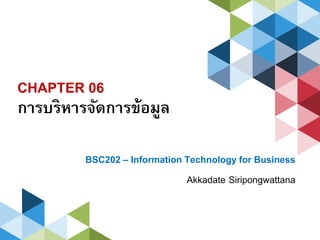 CHAPTER 06
การบริหารจัดการข้อมูล
BSC202 – Information Technology for Business
Akkadate Siripongwattana
 