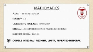 DOUBLE INTEGRAL : REGIONS , LIMITS , REPEATED INTEGRAL
NAME :- SUBHAJIT NANDI
SECTION :- B
UNIVERSITY ROLL NO. :- 10900121089
STREAM :- COMPUTER SCIENCE AND ENGINEERING
SUBJECT CODE : - BSC-301
MATHEMATICS
 
