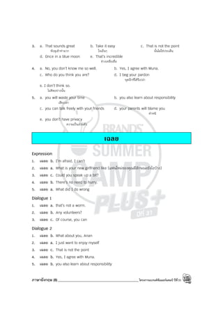 ภาษาอังกฤษ (8)______________________________________________โครงการแบรนด์ซัมเมอร์แคมป์ ปีที่31
3. a. That sounds great b. Take it easy c. That is not the point
ฟังดูเข้าท่ามาก ใจเย็นๆ นั้นไม่ใช่ประเด็น
d. Once in a blue moon e. That’s incredible
ช่างเหลือเชื่อ
4. a. No, you don’t know me so well. b. Yes, I agree with Muna.
c. Who do you think you are? d. I beg your pardon
พูดอีกทีได้รึเปล่า
e. I don’t think so.
ไม่คิดอย่างนั้น
5. a. you will waste your time b. you also learn about responsibility
เสียเวลา
c. you can talk freely with your friends d. your parents will blame you
ตําหนิ
e. you don’t have privacy
ความเป็นส่วนตัว
เฉลย
Expression
1. เฉลย b. I’m afraid, I can’t
2. เฉลย a. What is your new girlfriend like (แฟนใหม่ของคุณมีลักษณะยังไงบ้าง)
3. เฉลย c. Could you speak up a bit?
4. เฉลย b. There’s no need to hurry.
5. เฉลย a. What did I do wrong
Dialogue 1
1. เฉลย a. that’s not a worm.
2. เฉลย b. Any volunteers?
3. เฉลย c. Of course, you can
Dialogue 2
1. เฉลย b. What about you, Anan
2. เฉลย a. I just want to enjoy myself
3. เฉลย c. That is not the point
4. เฉลย b. Yes, I agree with Muna.
5. เฉลย b. you also learn about responsibility
 