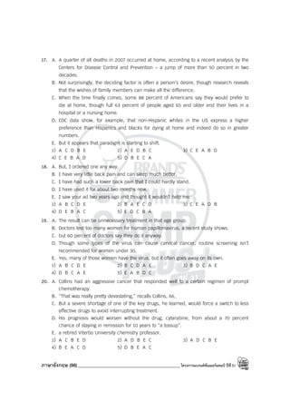 ภาษาอังกฤษ (98)_____________________________________________โครงการแบรนด์ซัมเมอร์แคมป์ ปีที่31
17. A. A quarter of all deaths in 2007 occurred at home, according to a recent analysis by the
Centers for Disease Control and Prevention – a jump of more than 50 percent in two
decades.
B. Not surprisingly, the deciding factor is often a person’s desire, though research reveals
that the wishes of family members can make all the difference.
C. When the time finally comes, some 88 percent of Americans say they would prefer to
die at home, though full 63 percent of people aged 65 and older end their lives in a
hospital or a nursing home.
D. CDC data show, for example, that non-Hispanic whites in the US express a higher
preference than Hispanics and blacks for dying at home and indeed do so in greater
numbers.
E. But it appears that paradigm is starting to shift.
1) A C D B E 2) A E D B C 3) C E A B D
4) C E B A D 5) D B E C A
18. A. But, I ordered one any way.
B. I have very little back pain and can sleep much better.
C. I have had such a lower back pain that I could hardly stand.
D. I have used it for about two months now.
E. I saw your ad two years ago and thought it wouldn’t help me.
1) A B C D E 2) B A E C D 3) C E A D B
4) D E B A C 5) E D C B A
19. A. The result can be unnecessary treatment in that age group.
B. Doctors test too many women for human papillomavirus, a recent study shows.
C. but 60 percent of doctors say they do it anyway.
D. Though some types of the virus can cause cervical cancer, routine screening isn’t
recommended for women under 30,
E. Yes, many of those women have the virus, but it often goes away on its own.
1) A B C D E 2) B C D A E 3) B D C A E
4) D B C A E 5) E A B D C
20. A. Collins had an aggressive cancer that responded well to a certain regimen of prompt
chemotherapy.
B. “That was really pretty devastating,” recalls Collins, 66,
C. But a severe shortage of one of the key drugs, he learned, would force a switch to less
effective drugs to avoid interrupting treatment.
D. His prognosis would worsen without the drug, cytarabine, from about a 70 percent
chance of staying in remission for 10 years to “a tossup”.
E. a retired Viterbo University chemistry professor.
1) A C B E D 2) A D B E C 3) A D C B E
4) B E A C D 5) D B E A C
 