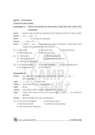 โครงการแบรนด์ซัมเมอร์แคมป์ ปีที่31 ____________________________________________ ภาษาอังกฤษ (99)
Part IV : Conversation
Choose the best answer.
Conversation 1 : Daniel and Hannah are discussing a story they have read in the
newspaper.
Daniel : Hannah, have you read this story about more corporal punishment in boy’s school?
Hannah : Yes, .........21.........?
Daniel : I’m shocked and disgusted.
Hannah : .........22.........?
Daniel : I think .........23......... young boys and calling it ‘discipline’. Young people need
care and encouragement from their teachers.
21. 1) Why is that 2) How do you feel 3) Why do you think
4) What does it mean 5) Which do you mean
22. 1) Who said it 2) Why do you say that
3) How don’t you like it 4) Where have you heard of it
5) What are you doing there
23. 1) it’s just mistreating 2) it’s rarely controlling 3) it’s less taking care of
4) it’s losing control over 5) it’s suitable for
Conversation 2
Thomas : Hey, Taylor, you’re finally here. We were worried. I thought .........24......... .
What happened?
Taylor : .........25......... . It wouldn’t start.
Thomas : Sorry to hear that. How did you get here?
Taylor : By taxi.
Thomas : You could’ve called. I would’ve been glad to pick you up.
Taylor : Thanks. That’s very kind of you. But on top of that, .........26......... . So I was late to
start with.
Thomas : Well, everybody’s here now. Let’s get going.
24. 1) you can’t have forgotten 2) you’d have made it
3) we’d left you behind 4) something could go wrong
5) we’d have to leave without you
 