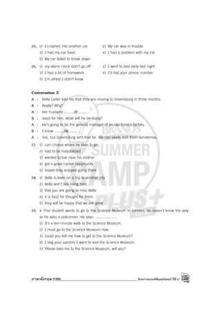 ภาษาอังกฤษ (100)____________________________________________โครงการแบรนด์ซัมเมอร์แคมป์ ปีที่31
25. 1) I crashed into another car 2) My car was in trouble
3) I had my car fixed 4) I had a problem with my car
5) My car failed to break down
26. 1) my alarm clock didn’t go off 2) I went to bed early last night
3) I had a lot of homework 4) I’d lost your phone number
5) I’m afraid I didn’t know
Conversation 3
A : Bella Carter told me that they are moving to Greensburg in three months.
B : Really? Why?
A : Her husband .........27......... .
B : Good for him. What will he be doing?
A : He’s going to be the general manager of an electronics factory.
B : I know .........28......... .
A : Yes, but Greensburg isn’t that far. We can easily visit them sometimes.
27. 1) can choose where he likes to go
2) had to be hospitalized
3) wanted to live near his mother
4) got a great career opportunity
5) hoped they enjoyed going there
28. 1) Bella is keen on a trip to another city
2) Bella won’t like living here
3) that you are going to miss Bella
4) it is food for thought for them
5) they will be happy that we are gone
29. A Thai student wants to go to the Science Museum in London. He doesn’t know the way,
so he asks a policeman. He says: ....................
1) It’s a ten-minute walk to the Science Museum.
2) I must go to the Science Museum now.
3) Could you tell me how to get to the Science Museum?
4) I beg your pardon! I want to visit the Science Museum.
5) Please take me to the Science Museum, will you?
 