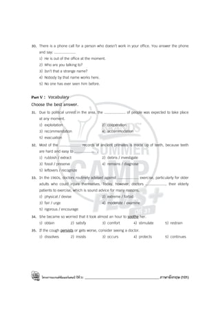 โครงการแบรนด์ซัมเมอร์แคมป์ ปีที่31 ___________________________________________ภาษาอังกฤษ (101)
30. There is a phone call for a person who doesn’t work in your office. You answer the phone
and say: ....................
1) He is out of the office at the moment.
2) Who are you talking to?
3) Isn’t that a strange name?
4) Nobody by that name works here.
5) No one has ever seen him before.
Part V : Vocabulary
Choose the best answer.
31. Due to political unrest in the area, the .................... of people was expected to take place
at any moment.
1) exploitation 2) cooperation
3) recommendation 4) accommodation
5) evacuation
32. Most of the .................... records of ancient primates is made up of teeth, because teeth
are hard and easy to .................... .
1) rubbish / extract 2) debris / investigate
3) fossil / preserve 4) remains / diagnose
5) leftovers / recognize
33. In the 1960s, doctors routinely advised against .................... exercise, particularly for older
adults who could injure themselves. Today, however, doctors .................... their elderly
patients to exercise, which is sound advice for many reasons.
1) physical / devise 2) extreme / forbid
3) fair / urge 4) moderate / examine
5) rigorous / encourage
34. She became so worried that it took almost an hour to soothe her.
1) obtain 2) satisfy 3) comfort 4) stimulate 5) restrain
35. If the cough persists or gets worse, consider seeing a doctor.
1) dissolves 2) insists 3) occurs 4) protects 5) continues
 