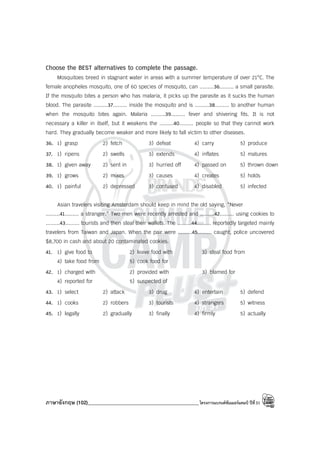 ภาษาอังกฤษ (102)____________________________________________โครงการแบรนด์ซัมเมอร์แคมป์ ปีที่31
Choose the BEST alternatives to complete the passage.
Mosquitoes breed in stagnant water in areas with a summer temperature of over 21°C. The
female anopheles mosquito, one of 60 species of mosquito, can .........36......... a small parasite.
If the mosquito bites a person who has malaria, it picks up the parasite as it sucks the human
blood. The parasite .........37......... inside the mosquito and is .........38......... to another human
when the mosquito bites again. Malaria .........39......... fever and shivering fits. It is not
necessary a killer in itself, but it weakens the .........40......... people so that they cannot work
hard. They gradually become weaker and more likely to fall victim to other diseases.
36. 1) grasp 2) fetch 3) defeat 4) carry 5) produce
37. 1) ripens 2) swells 3) extends 4) inflates 5) matures
38. 1) given away 2) sent in 3) hurried off 4) passed on 5) thrown down
39. 1) grows 2) mixes 3) causes 4) creates 5) holds
40. 1) painful 2) depressed 3) confused 4) disabled 5) infected
Asian travelers visiting Amsterdam should keep in mind the old saying, “Never
.........41......... a stranger.” Two men were recently arrested and .........42......... using cookies to
.........43......... tourists and then steal their wallets. The .........44......... reportedly targeted mainly
travelers from Taiwan and Japan. When the pair were .........45......... caught, police uncovered
$8,700 in cash and about 20 contaminated cookies.
41. 1) give food to 2) leave food with 3) steal food from
4) take food from 5) cook food for
42. 1) charged with 2) provided with 3) blamed for
4) reported for 5) suspected of
43. 1) select 2) attack 3) drug 4) entertain 5) defend
44. 1) cooks 2) robbers 3) tourists 4) strangers 5) witness
45. 1) legally 2) gradually 3) finally 4) firmly 5) actually
 