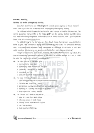 โครงการแบรนด์ซัมเมอร์แคมป์ ปีที่31 ___________________________________________ภาษาอังกฤษ (103)
Part VI : Reading
Choose the most appropriate answer.
Spies from South Korea are infiltrating North Korea to poison a group of “bovio-Koreans” -
that’s cows to you and me. So we hear from a Pyongyang news agency, anyway.
The evidence is that 15 cows died and another eight became sick earlier this summer. “We
cannot guess how many will fall to the vicious plot,” said the agency. Doctors found the cows
had died from eating indigestible substances such as hemp rope and vinyl - possibly fed to
them in secret commando operations.
The oddest thing is that the cows are from South Korea, having been presented to the
North as gifts. The complaint is being taken seriously by the South. The Unification Ministry
said: “The government proposes a joint investigation to determine if their claim is true, with
cattle breeders, veterinarians, and government officials from both sides participating.”
Foreign correspondent, Jason Crane, reported: “If what the North Koreans say is true, it is
one of the weirdest commando operations in the history of modern warfare. If it’s not, it could
be proof that communism actually causes insanity.”
46. The main purpose of the writer is to .................... .
1) comment on a news item
2) explain why North Koreans are very poor
3) describe a country and its people
4) investigate a crime
5) persuade people to feed cows hemp rope
47. The word “infiltrating” means .................... .
1) persuading people in a country to believe in something
2) declaring war on another country
3) going into a country secretly with an unfriendly purpose
4) exploring in a country with a specific purpose
5) entering another country illegally
48. The “vicious plot” refers to the plan to .................... .
1) steal sick cows from North Korea
2) kill every person in North Korea
3) secretly poison North Korean supplies
4) use cows as spies
5) feed cows harmful things
 