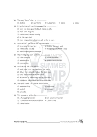 ภาษาอังกฤษ (104)____________________________________________โครงการแบรนด์ซัมเมอร์แคมป์ ปีที่31
49. The word “them” refers to .................... .
1) doctors 2) operations 3) substances 4) cows 5) spies
50. It can be inferred from the passage that .................... .
1) cows had been given to South Korea as gifts
2) more cows may die
3) communism causes insanity
4) all the cows died
5) more indigestible substances will be fed to cows
51. South Korea’s reaction to the complaint was .................... .
1) to consider it important 2) to take the cows back
3) not to worry about it 4) to apologize to North Korea
5) not to investigate the incident
52. The investigating team excludes .................... .
1) cattle breeders 2) correspondents
3) veterinarians 4) government officials
5) commandos
53. South Korea had proposed to .................... .
1) participate in an investigation of the matter
2) deliver more cows to replace the dead ones
3) send veterinarians to North Korea
4) reconsider its relationship with North Korea
5) establish a relationship with other countries
54. The writer’s tone can best be described as .................... .
1) understanding 2) optimistic
3) neutral 4) amused
5) sarcastic
55. This passage is written by .................... .
1) a Pyongyang reporter 2) an unnamed reporter
3) a Unification Ministry spokesman 4) Jason Crane
5) a veterinarian
 