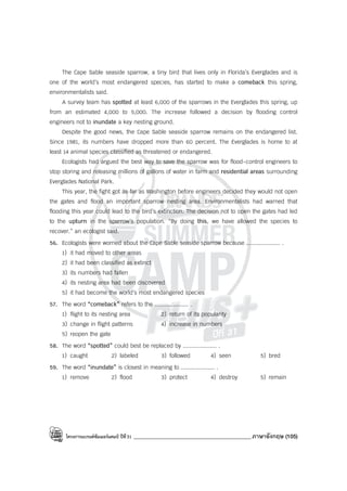 โครงการแบรนด์ซัมเมอร์แคมป์ ปีที่31 ___________________________________________ภาษาอังกฤษ (105)
The Cape Sable seaside sparrow, a tiny bird that lives only in Florida’s Everglades and is
one of the world’s most endangered species, has started to make a comeback this spring,
environmentalists said.
A survey team has spotted at least 6,000 of the sparrows in the Everglades this spring, up
from an estimated 4,000 to 5,000. The increase followed a decision by flooding control
engineers not to inundate a key nesting ground.
Despite the good news, the Cape Sable seaside sparrow remains on the endangered list.
Since 1981, its numbers have dropped more than 60 percent. The Everglades is home to at
least 14 animal species classified as threatened or endangered.
Ecologists had argued the best way to save the sparrow was for flood-control engineers to
stop storing and releasing millions of gallons of water in farm and residential areas surrounding
Everglades National Park.
This year, the fight got as far as Washington before engineers decided they would not open
the gates and flood an important sparrow nesting area. Environmentalists had warned that
flooding this year could lead to the bird’s extinction. The decision not to open the gates had led
to the upturn in the sparrow’s population. “By doing this, we have allowed the species to
recover.” an ecologist said.
56. Ecologists were worried about the Cape Sable seaside sparrow because .................... .
1) it had moved to other areas
2) it had been classified as extinct
3) its numbers had fallen
4) its nesting area had been discovered
5) it had become the world’s most endangered species
57. The word “comeback” refers to the .................... .
1) flight to its nesting area 2) return of its popularity
3) change in flight patterns 4) increase in numbers
5) reopen the gate
58. The word “spotted” could best be replaced by .................... .
1) caught 2) labeled 3) followed 4) seen 5) bred
59. The word “inundate” is closest in meaning to .................... .
1) remove 2) flood 3) protect 4) destroy 5) remain
 