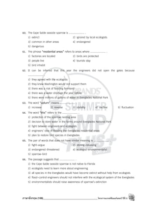 ภาษาอังกฤษ (106)____________________________________________โครงการแบรนด์ซัมเมอร์แคมป์ ปีที่31
60. The Cape Sable seaside sparrow is .................... .
1) extinct 2) ignored by local ecologists
3) common in other areas 4) endangered
5) dangerous
61. The phrase “residential areas” refers to areas where .................... .
1) factories are located 2) birds are protected
3) people live 4) tourists stay
5) bird inhabit
62. It can be inferred that this year the engineers did not open the gates because
.................... .
1) they agreed with the ecologists
2) they knew Washington would not support them
3) there was a risk of flooding farmland
4) there was a water shortage the year before
5) there were millions of gallons of water in Everglades National Park
63. The word “upturn” means .................... .
1) increase 2) reverse 3) stability 4) decline 5) fluctuation
64. The word “this” refers to the .................... .
1) protection of the sparrow nesting area
2) decision to store water in the farms around Everglades National Park
3) fight between engineers and ecologists
4) engineers’ idea of flooding the Everglades residential areas
5) plan to restore bird species in Everglades
65. The pair of words that does not have similar meaning is .................... .
1) fight-argue 2) storing-releasing
3) endangered-threatened 4) ecologist-environmentalist
5) sparrow-bird
66. The passage suggests that .................... .
1) the Cape Sable seaside sparrow is not native to Florida
2) ecologists need to learn more about engineering
3) all species in the Everglades would have become extinct without help from ecologists
4) flood-control engineers should not interfere with the ecological system of the Everglades
5) environmentalists should raise awareness of sparrow’s extinction
 