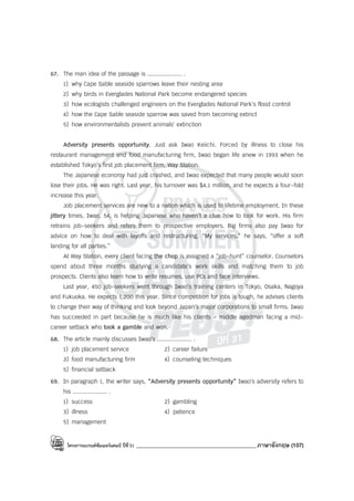 โครงการแบรนด์ซัมเมอร์แคมป์ ปีที่31 ___________________________________________ภาษาอังกฤษ (107)
67. The man idea of the passage is .................... .
1) why Cape Sable seaside sparrows leave their nesting area
2) why birds in Everglades National Park become endangered species
3) how ecologists challenged engineers on the Everglades National Park’s flood control
4) how the Cape Sable seaside sparrow was saved from becoming extinct
5) how environmentalists prevent animals’ extinction
Adversity presents opportunity. Just ask Iwao Keiichi. Forced by illness to close his
restaurant management and food manufacturing firm, Iwao began life anew in 1993 when he
established Tokyo’s first job placement firm, Way Station.
The Japanese economy had just crashed, and Iwao expected that many people would soon
lose their jobs. He was right. Last year, his turnover was $4.1 million, and he expects a four-fold
increase this year.
Job placement services are new to a nation which is used to lifetime employment. In these
jittery times, Iwao, 54, is helping Japanese who haven’t a clue how to look for work. His firm
retrains job-seekers and refers them to prospective employers. Big firms also pay Iwao for
advice on how to deal with layoffs and restructuring. “My services,” he says, “offer a soft
landing for all parties.”
At Way Station, every client facing the chop is assigned a “job-hunt” counselor. Counselors
spend about three months studying a candidate’s work skills and matching them to job
prospects. Clients also learn how to write resumes, use PCs and face interviews.
Last year, 450 job-seekers went through Iwao’s training centers in Tokyo, Osaka, Nagoya
and Fukuoka. He expects 1,200 this year. Since competition for jobs is tough, he advises clients
to change their way of thinking and look beyond Japan’s major corporations to small firms. Iwao
has succeeded in part because he is much like his clients - middle agedman facing a mid-
career setback who took a gamble and won.
68. The article mainly discusses Iwao’s .................... .
1) job placement service 2) career failure
3) food manufacturing firm 4) counseling techniques
5) financial setback
69. In paragraph 1, the writer says, “Adversity presents opportunity” Iwao’s adversity refers to
his .................... .
1) success 2) gambling
3) illness 4) patience
5) management
 