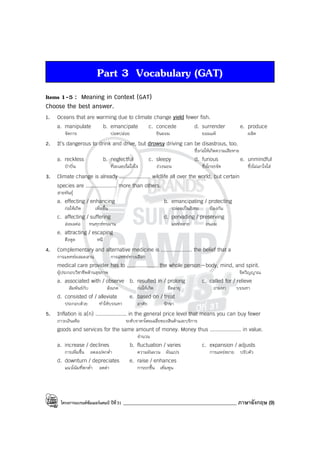 โครงการแบรนด์ซัมเมอร์แคมป์ ปีที่31 _____________________________________________ ภาษาอังกฤษ (9)
Part 3 Vocabulary (GAT)
Items 1-5 : Meaning in Context (GAT)
Choose the best answer.
1. Oceans that are warming due to climate change yield fewer fish.
a. manipulate b. emancipate c. concede d. surrender e. produce
จัดการ ปลดปล่อย ยินยอม ยอมแพ้ ผลิต
2. It’s dangerous to drink and drive, but drowsy driving can be disastrous, too.
ซึ่งก่อให้เกิดความเสียหาย
a. reckless b. neglectful c. sleepy d. furious e. unmindful
บ้าบิ่น ที่ละเลย/ไม่ใส่ใจ ง่วงนอน ซึ่งโกรธจัด ซึ่งไม่เอาใจใส่
3. Climate change is already .................... wildlife all over the world, but certain
species are .................... more than others.
สายพันธุ์
a. effecting / enhancing b. emancipating / protecting
ก่อให้เกิด เพิ่มขึ้น ปล่อยเป็นอิสระ ป้องกัน
c. affecting / suffering d. pervading / preserving
ส่งผลต่อ ทนทุกข์ทรมาน แพร่หลาย ถนอม
e. attracting / escaping
ดึงดูด หนี
4. Complementary and alternative medicine is .................... the belief that a
การแพทย์ผสมผสาน การแพทย์ทางเลือก
medical care provider has to .................... the whole person—body, mind, and spirit.
ผู้ประกอบวิชาชีพด้านสุขภาพ จิตวิญญาณ
a. associated with / observe b. resulted in / prolong c. called for / relieve
สัมพันธ์กับ สังเกต ก่อให้เกิด ยืดอายุ ถามหา บรรเทา
d. consisted of / alleviate e. based on / treat
ประกอบด้วย ทําให้บรรเทา อาศัย รักษา
5. Inflation is a(n) .................... in the general price level that means you can buy fewer
ภาวะเงินเฟ้อ ระดับราคาโดยเฉลี่ยของสินค้าและบริการ
goods and services for the same amount of money. Money thus .................... in value.
จํานวน
a. increase / declines b. fluctuation / varies c. expansion / adjusts
การเพิ่มขึ้น ลดลง/ตกต่ํา ความผันผวน ผันแปร การแพร่ขยาย ปรับตัว
d. downturn / depreciates e. raise / enhances
แนวโน้มที่ตกต่ํา ลดค่า การยกขึ้น เพิ่มพูน
 