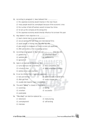 ภาษาอังกฤษ (108)____________________________________________โครงการแบรนด์ซัมเมอร์แคมป์ ปีที่31
70. According to paragraph 2, Iwao believed that .................... .
1) the Japanese economy would improve in the near future
2) many people would be unemployed because of the economic crisis
3) the number of laid-off workers would increase four times
4) he set up the company at the wrong time
5) the Japanese economy would directly influence his turnover this year
71. Way Station’s main objective is to .................... .
1) teach clients how to accept retirement
2) recruit workers for both local and international firms
3) assist people in finding new jobs after lay-offs
4) give advice to employers on how to screen job applicants
5) offer job hunters a free counseling service
72. According to paragraph 3, big firms are .................... their lay-offs.
1) grateful for 2) concerned about
3) satisfied with 4) indifferent to
5) ignorant of
73. Iwao is an example of the person who .................... .
1) turns bad luck into good fortune 2) likes competitive jobs
3) is lucky in love 4) takes advantage of others
5) wishes to be a job counselor
74. It can be inferred that, in general, Japanese .................... .
1) lack job training 2) prefer to work in small firms
3) often get fired 4) rarely change jobs
5) usually look beyond major corporations
75. The word “jittery” is closest in meaning to .................... .
1) surprising 2) boring
3) uncertain 4) successful
5) predictable
76. “The chop” can best be replaced by .................... .
1) retirement 2) restructuring
3) unemployment 4) soft landing
5) interview
 