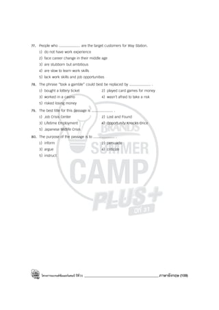 โครงการแบรนด์ซัมเมอร์แคมป์ ปีที่31 ___________________________________________ภาษาอังกฤษ (109)
77. People who .................... are the target customers for Way Station.
1) do not have work experience
2) face career change in their middle age
3) are stubborn but ambitious
4) are slow to learn work skills
5) lack work skills and job opportunities
78. The phrase “took a gamble” could best be replaced by .................... .
1) bought a lottery ticket 2) played card games for money
3) worked in a casino 4) wasn’t afraid to take a risk
5) risked losing money
79. The best title for this passage is .................... .
1) Job Crisis Center 2) Lost and Found
3) Lifetime Employment 4) Opportunity Knocks Once
5) Japanese Midlife Crisis
80. The purpose of the passage is to .................... .
1) inform 2) persuade
3) argue 4) criticize
5) instruct
 