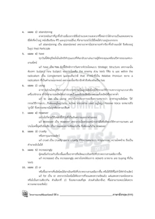โครงการแบรนด์ซัมเมอร์แคมป์ ปีที่31 ___________________________________________ภาษาอังกฤษ (111)
4. เฉลย 1) abandoning
อาคารหลังเก่าที่ถูกทิ้งร้างเนื่องจากมีสิ่งอํานวยความสะดวกที่ใหม่กว่าได้กลายเป็นเขตสงคราม
มีโต๊ะที่คว่ําอยู่ หนังสือเรียน ทีวี และอุปกรณ์อื่นๆ ที่สามารถนําไปใช้ใหม่ได้วางอยู่ระเกะระกะ
แก้ abandoning เป็น abandoned เพราะอาคารไม่สามารถทํากริยาทิ้งร้างเองได้ จึงต้องอยู่
ในรูป Past Participle
5. เฉลย 4) have
ทุกวันนี้ศัตรูยึดมั่นในลัทธิหัวรุนแรงที่หันกลับมาเล่นงานผู้มีพระคุณเหมือนปีศาจของแฟรง-
เกนสไตน์
แก้ have เป็น has ข้อนี้ใช้หลักการวิเคราะห์ประโยคแบบ Strategic Structure เพราะฉะนั้น
ต้องหา Subject ก่อน Subject ของประโยคคือ the enemy ส่วน Verb ก็คือ is และ within the
radicalism เป็น Complement และจะเห็นว่ามี that ทําหน้าที่เป็น Relative Pronoun ขยาย a
radicalism ที่เป็นคํานามเอกพจน์ เพราะฉะนั้นกริยาอีกตัวจึงต้องผันเป็น has
6. เฉลย 1) using
อาหารส่วนใหญ่ที่พวกเรารับประทานนั้นถูกผลิตโดยใช้กรรมวิธีการเพาะปลูกแบบอาศัย
เครื่องจักรกล ทําให้สามารถผลิตได้อย่างรวดเร็วและมีประสิทธิภาพรวมทั้งผลิตได้ในราคาต่ํา
แก้ to use เป็น using เพราะโจทย์ต้องการจะสื่อความหมายว่า อาหารถูกผลิตโดย ‘ใช้’
กรรมวิธีการแบบ...จึงต้องอยู่ในรูปแบบ Active Voiceส่วน used อยู่ในรูป Passive Voice จะหมายถึง
‘ถูกใช้’ ซึ่งความหมายไม่ถูกต้องตามบริบท
7. เฉลย 4) However
อย่างไรก็ตามวิธีเหล่านี้ใช้ปุ๋ยที่เป็นอันตรายและยาฆ่าแมลง
แก้ Moreover เป็น However เพราะประโยคก่อนหน้ากล่าวถึงข้อดีของวิธีทางการเกษตร แต่
ประโยคนี้พูดถึงข้อเสีย เป็นการแสดงความขัดแย้งกัน จึงต้องแก้เป็น However
8. เฉลย 3) cruelty
หรือทารุณกรรมสัตว์
แก้ cruel เป็น cruelty เพราะ cruelty ที่มีความหมายว่า ทารุณกรรม, ความโหดร้าย ถือเป็น
คํานามนับไม่ได้
9. เฉลย 5) increasingly
ผู้คนเริ่มกังวลกับเรื่องนี้และซื้ออาหารที่ผลิตแบบอินทรีย์ที่ปราศจากสารเคมีมากขึ้น
แก้ increased เป็น increasingly เพราะโจทย์ต้องการ Adverb มาขยาย are buying ที่เป็น
Verb
10. เฉลย 2) or
หรือซื้ออาหารที่ผลิตโดยใช้สารอินทรีย์ที่ปราศจากสารเคมีมากขึ้น หรือใช้วิธีที่ไม่ทําให้ทําร้ายสัตว์
แก้ for เป็น or เพราะประโยคไม่ได้ต้องการที่จะแสดงความขัดแย้ง แต่แสดงความคล้อยตาม
หรือไปในทางเดียวกัน ตัวเลือกที่ 2) จึงเหมาะสมที่สุด ส่วนตัวเลือกอื่นๆ ที่ไม่สามารถตอบได้เพราะ
ความหมายจะผิดไป
 