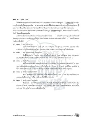 ภาษาอังกฤษ (112)____________________________________________โครงการแบรนด์ซัมเมอร์แคมป์ ปีที่31
Part II : Cloze Test
วันนี้ทุกคนควรรู้วิธีการใช้คอมพิวเตอร์ปกติแล้วคอร์สเรียนคอมพิวเตอร์พื้นฐาน เปิดสอนโดยโปรแกรม
การเรียนต่อเนื่องในหลายแห่งมัน สามารถลงตารางเรียนได้อย่างสะดวกและมักจะราคาไม่แพงคอร์สเหล่านี้
สามารถหาเรียนได้ที่โรงเรียนประจําอําเภอหรือวิทยาลัยชุมชนทั้งในช่วงเย็นและช่วงสุดสัปดาห์โปรแกรม
ฝึกอบรมด้านอาชีพมักเปิดสอนคอมพิวเตอร์ฟรีหรือในราคาถูก ให้แก่ผู้ที่มีพื้นฐาน ติดต่อสํานักกรมแรงงานใน
พื้นที่ เพื่อขอข้อมูลเพิ่มเติม
คอร์สคอมพิวเตอร์มีทั้งโปรแกรมการสอนและคอร์สออนไลน์ ไม่ต้องกังวลหากคุณไม่มีคอมพิวเตอร์
ห้องสมุดสาธารณะหลายแห่งอนุญาตให้ผู้ใช้บริการใช้คอมพิวเตอร์ได้ด้านล่างนี้คือเว็บไซต์ 2 แห่งที่เปิดสอน
คอร์สออนไลน์ฟรี
11. เฉลย 1) are offered by
จะเห็นว่าประโยคยังขาด Verb แท้ และ Subject ก็คือ basic computer courses ที่ไม่
สามารถทํากริยาได้เอง จึงต้องอยู่ในรูป Passive Voice ต้องตอบ are offered by ในตัวเลือก 1)
12. เฉลย 1) are conveniently scheduled
ข้อนี้ใช้โครงสร้าง Passive Voice เช่นเดียวกัน เพราะ They ในที่นี้แทน basic computer
courses ที่ไม่สามารถทํากริยาเองได้ จึงต้องตอบ are conveniently scheduled ในตัวเลือก 1)
13. เฉลย 1) that who
ข้อนี้โจทย์ต้องการวัด Relative Clause คําว่า qualify ที่อยู่หลังช่องว่างทําหน้าที่เป็น Verb
ของ Relative Clause แล้ว เราจึงสามารถตัดตัวเลือก 2), 3) และ 5) ที่มี Verb ออกได้เลย และเมื่อมาดู
ที่ตัว Relative Pronoun จะเห็นว่าใช้แทนกลุ่มคน จึงต้องใช้ those ที่ไว้ใช้แทนคํานามพหูพจน์
14. เฉลย 5) for more information
คําว่า information เป็นคํานามนับไม่ได้ เพราะฉะนั้นตัดตัวเลือก 1) และ 4) ออกได้เลย และ
ต้องตอบตัวเลือก 5) เพราะเป็นการเรียงลําดับคําได้อย่างถูกต้อง
15. เฉลย 2) and courses available
ข้อนี้วัดเรื่อง Correlative Conjunction คือ both ต้องใช้คู่กับ and จึงสามารถตัดตัวเลือก 3),
4) และ 5) ได้เลย และจากโครงสร้าง both...and จะเห็นว่า หลัง both เป็นคํานามพหูพจน์ เพราะฉะนั้น
หลัง and ก็ต้องเป็นคํานามพหูพจน์เช่นเดียวกัน
 