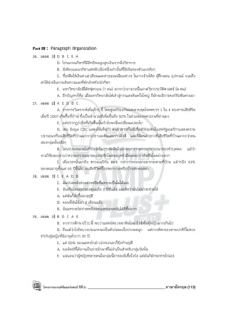 โครงการแบรนด์ซัมเมอร์แคมป์ ปีที่31 ___________________________________________ภาษาอังกฤษ (113)
Part III : Paragraph Organization
16. เฉลย 3) D B C E A
D. โปรแกรมกีฬาที่มีอิทธิพลสูงสูบเงินจากฝั่งวิชาการ
B. มีเพียงแผนกกีฬาแค่หยิบมือหนึ่งเท่านั้นที่ใช้เงินของตัวเองจริงๆ
C. ที่เหลือใช้เงินค่าเล่าเรียนและค่าธรรมเนียมต่างๆ ในการจ้างโค้ช ผู้ฝึกสอน อุปกรณ์ รวมถึง
ค่าใช้จ่ายในการเดินทางและที่พักสําหรับนักกีฬา
E. มหาวิทยาลัยมีโค้ชฟุตบอล (7 คน) มากกว่าอาจารย์ในภาควิชาประวัติศาสตร์ (4 คน)
A. อีกปัญหาก็คือ เมื่อมหาวิทยาลัยได้เข้าสู่การแข่งขันครั้งใหญ่ ก็มักจะมีการคอร์รัปชันตามมา
17. เฉลย 2) A E D B C
A. จากการวิเคราะห์เมื่อเร็วๆ นี้ โดยศูนย์ป้องกันและควบคุมโรคพบว่า 1 ใน 4 ของการเสียชีวิต
เมื่อปี 2007 เกิดขึ้นที่บ้าน ซึ่งเป็นจํานวนที่เพิ่มขึ้นถึง 50% ในช่วงสองทศวรรษที่ผ่านมา
E. แต่ปรากฏว่าสิ่งที่เกิดขึ้นนั้นกําลังจะเริ่มเปลี่ยนแปลงไป
D. เช่น ข้อมูล CDC แสดงให้เห็นว่า คนผิวขาวที่ไม่มีเชื้อสายละตินในสหรัฐอเมริกาแสดงความ
ปรารถนาที่จะเสียชีวิตที่บ้านมากกว่าชาวละตินและชาวผิวสี และก็มีคนผิวขาวที่เสียชีวิตที่บ้านมากกว่าคน
สองกลุ่มนั้นจริงๆ
B. ไม่น่าประหลาดใจที่ปัจจัยในการตัดสินใจมักจะมาจากความปรารถนาของตัวบุคคล แม้ว่า
งานวิจัยจะกล่าวว่าความปรารถนาของสมาชิกในครอบครัวมีผลต่อการตัดสินใจอย่างมาก
C. เมื่อเวลานั้นมาถึง ชาวอเมริกัน 88% กล่าวว่าพวกเขาอยากจะตายที่บ้าน แม้ว่าอีก 63%
ของคนอายุตั้งแต่ 65 ปีขึ้นไป จะเสียชีวิตที่โรงพยาบาลหรือบ้านพักคนชรา
18. เฉลย 3) C E A D B
C. ฉันปวดหลังช่วงล่างชนิดที่แทบจะยืนไม่ได้เลย
E. ฉันเห็นโฆษณาของคุณเมื่อ 2 ปีที่แล้ว และคิดว่ามันไม่น่าจะช่วยได้
A. แต่ฉันก็สั่งซื้อมาอยู่ดี
D. ตอนนี้ฉันใช้มา 2 เดือนแล้ว
B. ฉันแทบจะไม่ปวดหลังเลยและนอนหลับได้ดีขึ้นมาก
19. เฉลย 3) B D C A E
B. จากการศึกษาเร็วๆ นี้ พบว่าแพทย์ตรวจพาพิลโลมาไวรัสในผู้หญิงมากเกินไป
D. ถึงแม้ว่าไวรัสบางประเภทจะเป็นตัวก่อมะเร็งปากมดลูก แต่การคัดกรองตามปกติก็ไม่ควร
ทํากับผู้หญิงที่มีอายุต่ํากว่า 30 ปี
C. แต่ 60% ของแพทย์กล่าวว่าพวกเขาก็ยังทําอยู่ดี
A. ผลลัพธ์ที่ได้อาจเป็นการรักษาที่ไม่จําเป็นสําหรับกลุ่มวัยนั้น
E. แน่นอนว่าผู้หญิงหลายคนในกลุ่มนี้อาจจะมีเชื้อไวรัส แต่มันก็มักจะหายไปเอง
 