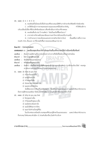 ภาษาอังกฤษ (114)____________________________________________โครงการแบรนด์ซัมเมอร์แคมป์ ปีที่31
20. เฉลย 1) A C B E D
A. คอลลินส์เป็นโรคมะเร็งขั้นร้ายแรงที่ตอบสนองได้ดีกับการรักษาด้วยวิธีเคมีบําบัดฉับพลัน
C. เขาได้เรียนรู้ว่าการขาดแคลนอย่างรุนแรงของหนึ่งในตัวยาสําคัญ ทําให้ต้องมีการ
ปรับเปลี่ยนไปใช้ยาที่มีประสิทธิผลน้อยลง เพื่อหลีกเลี่ยงการรักษาที่ขาดตอน
B. คอลลินส์ในวัย 66 ปี หวนคิดว่า “มันเป็นอะไรที่สิ้นหวังมาก”
E. อาจารย์ภาควิชาเคมีปลดเกษียณจากมหาวิทยาลัยไวเทอร์โบท่านหนึ่ง
D. การทํานายอาการของโรคจะแย่ลงหากขาดตัวยาไซทาราไบน์ ตั้งแต่มีโอกาสที่อาการจะ
ทรงตัว 70% เป็นเวลา 10 ปีไปจนถึงที่โอกาสรอดจะเหลือแค่ 50-50
Part IV : Conversation
บทสนทนา 1 : แดเนียลและฮันนาห์กําลังคุยกันเรื่องที่พวกเขาได้อ่านในหนังสือพิมพ์
แดเนียล : ฮันนาห์ คุณได้อ่านเรื่องการลงโทษทางร่างกายที่เพิ่มขึ้นในโรงเรียนชายล้วนไหม
ฮันนาห์ : ได้อ่าน คุณรู้สึกอย่างไร
แดเนียล : ฉันรู้สึกตกใจและขยะแขยง
ฮันนาห์ : ทําไมคุณถึงพูดแบบนั้น
แดเนียล : ฉันคิดว่า มันเป็นการปฏิบัติที่ทารุณต่อเด็กผู้ชายและเรียกมันว่า ‘การฝึกระเบียบวินัย’ คนหนุ่ม
สาวต้องการความเอาใจใส่และการสนับสนุนจากครู
21. เฉลย 2) How do you feel
1) ทําไมเป็นอย่างนั้น
2) คุณรู้สึกอย่างไร
3) ทําไมคุณถึงคิด
4) มันหมายความว่าอย่างไร
5) คุณหมายถึงอันไหน
ข้อนี้สังเกตจากบริบทที่แดเนียลพูดว่า “ฉันรู้สึกตกใจและขยะแขยง” แสดงว่าฮันนาห์น่าจะถาม
ถึงความรู้สึกของแดเนียล จึงต้องตอบตัวเลือก 2) ส่วนตัวเลือกอื่นๆ ไม่เข้ากับบริบท
22. เฉลย 2) Why do you say that
1) ใครพูดอย่างนั้น
2) ทําไมคุณถึงพูดแบบนั้น
3) คุณไม่ชอบมันอย่างไร
4) คุณไปได้ยินมาจากไหน
5) คุณกําลังทําอะไรอยู่ที่นั่น
ในบริบทต่อมาเดวิดอธิบายเหตุผลที่ตัวเองรู้สึกตกใจและขยะแขยง แสดงว่าฮันนาห์น่าจะถาม
ถึงสาเหตุ จึงต้องตอบตัวเลือก 2) ส่วนตัวเลือกอื่นๆ ไม่เข้ากับบริบท
 