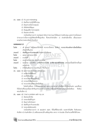 โครงการแบรนด์ซัมเมอร์แคมป์ ปีที่31 ___________________________________________ภาษาอังกฤษ (115)
23. เฉลย 1) it’s just mistreating
1) มันเป็นการปฏิบัติที่ทารุณ
2) มันแทบจะไม่ควบคุมเลย
3) มันไม่ค่อยได้ดูแล
4) มันสูญเสียการควบคุมต่อ
5) มันเหมาะสําหรับ
ประโยคถัดมาบอกว่า คนหนุ่มสาวต้องการความเอาใจใส่และการสนับสนุน แสดงว่าประโยคแรก
น่าจะบอกว่าเป็นการปฏิบัติต่อเด็กที่ไม่ถูกต้อง ซึ่งตรงกับตัวเลือก 1) ส่วนตัวเลือกอื่นๆ เมื่อแปลออก
มาแล้วความหมายไม่เข้ากับบริบท
บทสนทนา 2
โธมัส : เฮ้ เทเลอร์ ในที่สุดเธอก็มาสักที พวกเราเป็นห่วง ฉันคิดว่า พวกเราต้องเดินทางโดยไม่มีเธอ
เกิดอะไรขึ้นเหรอ
เทเลอร์ : ฉันมีปัญหากับรถของฉัน มันสตาร์ทไม่ติดเลย
โธมัส : แย่เลย แล้วเธอมายังไง
เทเลอร์ : มาแท็กซี่
โธมัส : เธอน่าจะโทรหาฉัน ฉันไปรับเธอได้นะ
เทเลอร์ : ขอบใจนะ เธอใจดีจัง แต่ที่ยิ่งไปกว่านั้นคือ นาฬิกาของฉันไม่ปลุก เพราะฉะนั้นฉันก็สายตั้งแต่
แรกแล้วล่ะ
โธมัน : ถ้างั้นในเมื่อเราทุกคนมาถึงแล้ว ก็ไปกันเถอะ
24. เฉลย 5) we’d have to leave without you
1) เธอต้องไม่ได้ลืมแน่ๆ
2) เธอทําได้แล้วนะ
3) พวกเราต้องทิ้งเธอไว้แล้ว
4) อาจจะเกิดข้อผิดพลาด
5) พวกเราต้องเดินทางโดยไม่มีเธอ
โธมัสกับเพื่อนๆ กําลังรอเทเลอร์อยู่ และพวกเขาน่าจะกําลังเดินทางไปไหนสักแห่ง และเพื่อนๆ
ก็เป็นห่วงที่เทเลอร์ไม่มาสักทีและกังวลว่าถ้าเธอมาช้ากว่านี้อาจจะต้องออกเดินทางโดยไม่มีเธอ จึงต้อง
ตอบตัวเลือก 5)
25. เฉลย 4) I had a problem with my car
1) ฉันชนรถอีกคัน
2) รถของฉันมีปัญหา
3) ฉันเอารถไปซ่อมมา
4) ฉันมีปัญหากับรถของฉัน
5) รถของฉันไม่ยอมพัง
ประโยคถัดมาบอกว่า It wouldn’t start. ซึ่งในที่นี่หมายถึง รถสตาร์ทไม่ติด จึงต้องตอบ
ตัวเลือก 4) ส่วนตัวเลือก 2) เหมือนจะตอบได้ แต่ไม่ถูกต้อง เพราะ in trouble เป็นสํานวนที่มักใช้กับคน
 