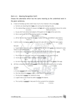 ภาษาอังกฤษ (10)_____________________________________________โครงการแบรนด์ซัมเมอร์แคมป์ ปีที่31
Item 6-9 : Meaning Recognition (GAT)
Choose the alternative which has the same meaning as the underlined word in
the given sentences.
6. I have to honestly say that I didn’t have much of an interest in the acting field.
a. Farmers are deserting their fields and coming here looking for jobs.
b. The national flag consists of a square red field with a white equilateral cross at its center.
ประกอบด้วย ซึ่งมีด้านเท่ากันทุกด้าน
c. So you don’t see all the best players of the game on the field at the same time.
d. She is said to be one of the leading experts in her field.
ผู้เชี่ยวชาญชั้นนํา
e. All her life she had imagined the field of battle from her grandfather’s descriptions.
จินตนาการ การบรรยาย
7. I admire Jack’s courageous spirit, because he’s also still recovering from eye surgery
หาย/ฟื้นไข้ การผ่าตัด
last year.
a. Supernatural creatures such as angels, genies, ghosts, and spirits, are believed to exist.
ที่เหนือธรรมชาติ สิ่งมีชีวิต/สรรพสิ่ง นางฟ้า ปีศาจ ผี มีอยู่
b. Sandra was a very brave girl and everyone who knows her admired her spirit.
กล้า
c. The Chinese do drink beer, wine and strong spirits but only when they eat.
d. You’ve got to approach this meeting in the right spirit.
จัดการ
e. As rock musicians in the 1960s, they were very much part of the spirit of the age.
8. All three companies are actively engaged in the development and invention of safety
กระตือรือร้น การพัฒนา การประดิษฐ์
syringes.
เข็มฉีดยา
a. He was engaged with Linda next sparing.
b. She had offered to engage a room in the house of the woman.
c. The toy didn’t engage her interest for long.
d. A good radio script should be able to engage the listener.
บท
e. The country is engaged in two wars for the survival of its civilization.
การดํารงอยู่ อารยธรรม
 