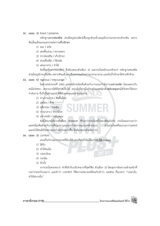 ภาษาอังกฤษ (118)____________________________________________โครงการแบรนด์ซัมเมอร์แคมป์ ปีที่31
32. เฉลย 3) fossil / preserve
หลักฐานซากฟอสซิล ส่วนใหญ่ของสัตว์เลี้ยงลูกด้วยน้ํานมยุคโบราณประกอบด้วยฟัน เพราะ
ฟันนั้นแข็งแรงและง่ายต่อการเก็บรักษา
1) ขยะ / สกัด
2) เศษชิ้นส่วน / ตรวจสอบ
3) ซากฟอสซิล / เก็บรักษา
4) ส่วนที่เหลือ / วินิจฉัย
5) เศษอาหาร / จําได้
ข้อนี้พูดถึงซากของสัตว์ จึงต้องตอบตัวเลือก 3) และประโยคยังบอกด้วยว่า หลักฐานฟอสซิล
ส่วนใหญ่มักจะเป็นฟัน เพราะฟันแข็งแรงจึงคงทนแม้จะผ่านเวลามานาน และยังเก็บรักษาได้ง่ายอีกด้วย
33. เฉลย 5) rigorous / encourage
ในช่วงทศวรรษที่ 1960 แพทย์มักจะไม่เห็นด้วยกับการออกกําลังกายอย่างหนัก โดยเฉพาะกับ
คนในวัยชรา เพราะอาจได้รับบาดเจ็บได้ อย่างไรก็ตามในปัจจุบันแพทย์กลับสนับสนุนคนไข้วัยชราให้ออก
กําลังกาย ซึ่งก็เป็นคําแนะนําที่ดีด้วยเหตุผลหลายประการ
1) ทางกายภาพ / คิดขึ้นใหม่
2) สุดโต่ง / ห้าม
3) ยุติธรรม / กระตุ้น
4) ปานกลาง / ตรวจโรค
5) อย่างหนัก / สนับสนุน
ข้อนี้สังเกตได้จากคําเชื่อม However ที่บอกว่าประโยคทั้งสองขัดแย้งกัน ประโยคแรกบอกว่า
แพทย์ไม่เห็นด้วยกับการที่ผู้สูงอายุจะออกกําลังกายแบบหนักหน่วง ส่วนประโยคที่สองบอกว่าแพทย์
แนะนําให้คนไข้วัยชราออกกําลังกายมากขึ้น จึงต้องตอบตัวเลือก 5)
34. เฉลย 3) comfort
เธอเป็นกังวลมากขนาดที่ต้องใช้เวลาเกือบชั่วโมงในการทําให้เธอสงบ
1) ได้รับ
2) ทําให้พอใจ
3) ปลอบโยน
4) กระตุ้น
5) ยับยั้ง
จากประโยคจะพบว่า คําที่เข้ากับบริบทมากที่สุดก็คือ ตัวเลือก 3) โดยดูจากข้อความด้านหน้าที่
บอกว่าเธอกังวลมาก และคําว่า comfort ก็มีความหมายเหมือนกับคําว่า soothe ที่แปลว่า “ปลอบใจ,
ทําให้สบายใจ”
 