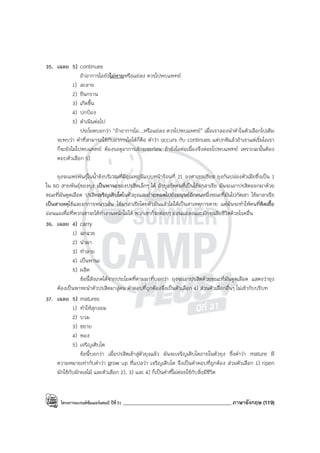 โครงการแบรนด์ซัมเมอร์แคมป์ ปีที่31 ___________________________________________ภาษาอังกฤษ (119)
35. เฉลย 5) continues
ถ้าอาการไอยังไม่หายหรือแย่ลง ควรไปพบแพทย์
1) ละลาย
2) ยืนกราน
3) เกิดขึ้น
4) ปกป้อง
5) ดําเนินต่อไป
ประโยคบอกว่า “ถ้าอาการไอ...หรือแย่ลง ควรไปพบแพทย์” เมื่อเราลองนําคําในตัวเลือกไปเติม
จะพบว่า คําที่สามารถใช้กับอาการไอได้ก็คือ คําว่า occurs กับ continues แต่ปกติแล้วถ้าเราแค่เริ่มไอเรา
ก็จะยังไม่ไปพบแพทย์ ต้องรอดูอาการสักระยะก่อน ถ้ายังไอต่อเนื่องจึงค่อยไปพบแพทย์ เพราะฉะนั้นต้อง
ตอบตัวเลือก 5)
ยุงจะแพร่พันธุ์ในน้ําขังบริเวณที่มีอุณหภูมิแบบหน้าร้อนที่ 21 องศาเซลเซียส ยุงก้นปล่องตัวเมียซึ่งเป็น 1
ใน 60 สายพันธุ์ของยุง เป็นพานะของปรสิตเล็กๆ ได้ ถ้ายุงกัดคนที่เป็นไข้มาลาเรีย มันจะเอาปรสิตออกมาด้วย
ขณะที่มันดูดเลือด ปรสิตเจริญเติบโตในตัวยุงและถ่ายทอดไปยังมนุษย์อีกคนหนึ่งขณะที่มันไปกัดเขา ไข้มาลาเรีย
เป็นสาเหตุไข้และอาการหนาวสั่น ไข้มาลาเรียโดยตัวมันแล้วไม่ได้เป็นสาเหตุการตาย แต่มันจะทําให้คนที่ติดเชื้อ
อ่อนแอเพื่อที่พวกเขาจะได้ทํางานหนักไม่ได้ พวกเขาก็จะค่อยๆ อ่อนแอลงและมักจะเสียชีวิตด้วยโรคอื่น
36. เฉลย 4) carry
1) ฉกฉวย
2) นํามา
3) ทําลาย
4) เป็นพานะ
5) ผลิต
ข้อนี้สังเกตได้จากประโยคที่ตามมาที่บอกว่า ยุงจะเอาปรสิตด้วยขณะที่มันดูดเลือด แสดงว่ายุง
ต้องเป็นพาหะนําตัวปรสิตมาสู่คน คําตอบที่ถูกต้องจึงเป็นตัวเลือก 4) ส่วนตัวเลือกอื่นๆ ไม่เข้ากับบริบท
37. เฉลย 5) matures
1) ทําให้สุกงอม
2) บวม
3) ขยาย
4) พอง
5) เจริญเติบโต
ข้อนี้บอกว่า เมื่อปรสิตเข้าสู่ตัวยุงแล้ว มันจะเจริญเติบโตภายในตัวยุง ซึ่งคําว่า mature มี
ความหมายเท่ากับคําว่า grow up ที่แปลว่า เจริญเติบโต จึงเป็นคําตอบที่ถูกต้อง ส่วนตัวเลือก 1) ripen
มักใช้กับผักผลไม้ และตัวเลือก 2), 3) และ 4) ก็เป็นคําที่ไม่ค่อยใช้กับสิ่งมีชีวิต
 