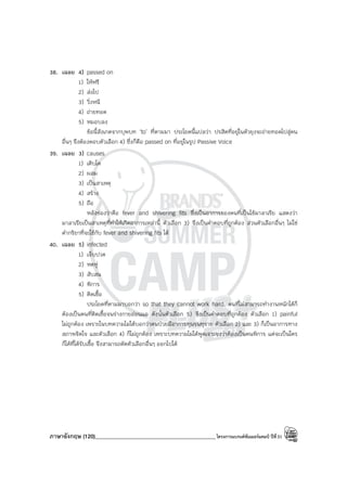 ภาษาอังกฤษ (120)____________________________________________โครงการแบรนด์ซัมเมอร์แคมป์ ปีที่31
38. เฉลย 4) passed on
1) ให้ฟรี
2) ส่งไป
3) วิ่งหนี
4) ถ่ายทอด
5) หมอบลง
ข้อนี้สังเกตจากบุพบท ‘to’ ที่ตามมา ประโยคนี้แปลว่า ปรสิตที่อยู่ในตัวยุงจะถ่ายทอดไปสู่คน
อื่นๆ จึงต้องตอบตัวเลือก 4) ซึ่งก็คือ passed on ที่อยู่ในรูป Passive Voice
39. เฉลย 3) causes
1) เติบโต
2) ผสม
3) เป็นสาเหตุ
4) สร้าง
5) ถือ
หลังช่องว่าคือ fever and shivering fits ซึ่งเป็นอาการของคนที่เป็นไข้มาลาเรีย แสดงว่า
มาลาเรียเป็นสาเหตุที่ทําให้เกิดอาการเหล่านี้ ตัวเลือก 3) จึงเป็นคําตอบที่ถูกต้อง ส่วนตัวเลือกอื่นๆ ไม่ใช่
คํากริยาที่จะใช้กับ fever and shivering fits ได้
40. เฉลย 5) infected
1) เจ็บปวด
2) หดหู่
3) สับสน
4) พิการ
5) ติดเชื้อ
ประโยคที่ตามมาบอกว่า so that they cannot work hard. คนที่ไม่สามารถทํางานหนักได้ก็
ต้องเป็นคนที่ติดเชื้อจนร่างกายอ่อนแอ ดังนั้นตัวเลือก 5) จึงเป็นคําตอบที่ถูกต้อง ตัวเลือก 1) painful
ไม่ถูกต้อง เพราะในบทความไม่ได้บอกว่าคนป่วยมีอาการทุนรนทุราย ตัวเลือก 2) และ 3) ก็เป็นอาการทาง
สภาพจิตใจ และตัวเลือก 4) ก็ไม่ถูกต้อง เพราะบทความไม่ได้พูดเจาะจงว่าต้องเป็นคนพิการ แต่จะเป็นใคร
ก็ได้ที่ได้รับเชื้อ จึงสามารถตัดตัวเลือกอื่นๆ ออกไปได้
 