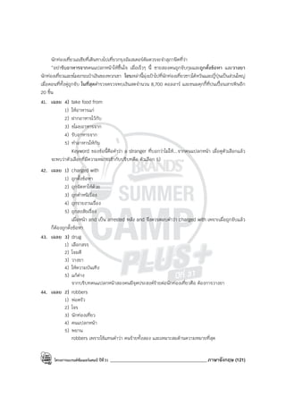 โครงการแบรนด์ซัมเมอร์แคมป์ ปีที่31 ___________________________________________ภาษาอังกฤษ (121)
นักท่องเที่ยวเอเชียที่เดินทางไปเที่ยวกรุงอัมสเตอร์ดัมควรจะจําสุภาษิตที่ว่า
“อย่ารับอาหารจากคนแปลกหน้าให้ขึ้นใจ เมื่อเร็วๆ นี้ ชายสองคนถูกจับกุมและถูกตั้งข้อหา และวางยา
นักท่องเที่ยวและขโมยกระเป๋าเงินของพวกเขา โจรเหล่านี้มุ่งเป้าไปที่นักท่องเที่ยวชาวไต้หวันและญี่ปุ่นเป็นส่วนใหญ่
เมื่อตอนที่ทั้งคู่ถูกจับ ในที่สุดตํารวจตรวจพบเงินสดจํานวน 8,700 ดอลลาร์ และขนมคุกกี้ที่ปนเปื้อนสารพิษอีก
20 ชิ้น
41. เฉลย 4) take food from
1) ให้อาหารแก่
2) ฝากอาหารไว้กับ
3) ขโมยอาหารจาก
4) รับอาหารจาก
5) ทําอาหารให้กับ
Keyword ของข้อนี้คือคําว่า a stranger ที่บอกว่าไม่ให้...จากคนแปลกหน้า เมื่อดูตัวเลือกแล้ว
จะพบว่าตัวเลือกที่มีความหมายเข้ากับบริบทคือ ตัวเลือก 5)
42. เฉลย 1) charged with
1) ถูกตั้งข้อหา
2) ถูกจัดหาให้ด้วย
3) ถูกตําหนิเรื่อง
4) ถูกรายงานเรื่อง
5) ถูกสงสัยเรื่อง
เมื่อหน้า and เป็น arrested หลัง and จึงควรตอบคําว่า charged with เพราะเมื่อถูกจับแล้ว
ก็ต้องถูกตั้งข้อหา
43. เฉลย 3) drug
1) เลือกสรร
2) โจมตี
3) วางยา
4) ให้ความบันเทิง
5) แก้ต่าง
จากบริบทคนแปลกหน้าสองคนมีจุดประสงค์ร้ายต่อนักท่องเที่ยวคือ ต้องการวางยา
44. เฉลย 2) robbers
1) พ่อครัว
2) โจร
3) นักท่องเที่ยว
4) คนแปลกหน้า
5) พยาน
robbers เพราะใช้แทนคําว่า คนร้ายทั้งสอง และเหมาะสมด้านความหมายที่สุด
 