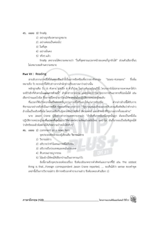 ภาษาอังกฤษ (122)____________________________________________โครงการแบรนด์ซัมเมอร์แคมป์ ปีที่31
45. เฉลย 3) finally
1) อย่างถูกต้องตามกฎหมาย
2) อย่างค่อยเป็นค่อยไป
3) ในที่สุด
4) อย่างมั่นคง
5) จริงๆ แล้ว
finally เพราะจะได้ความหมายว่า “ในที่สุดชายแปลกหน้าสองคนก็ถูกจับได้” ส่วนตัวเลือกอื่นๆ
ไม่เหมาะสมด้านความหมาย
Part VI : Reading
สายลับจากเกาหลีใต้ได้แทรกซึมเข้าไปในเกาหลีเหนือเพื่อวางยาพิษกลุ่ม “bovio-Koreans” ซึ่งนั่น
หมายถึง วัว พวกเราก็ได้รับข่าวจากสํานักข่าวเปียงยางมาว่าอย่างนั้น
หลักฐานคือ วัว 15 ตัวตาย และอีก 8 ตัวก็ป่วย ในช่วงต้นฤดูร้อนปีนี้ “พวกเรายังไม่สามารถคาดเดาได้ว่า
จะมีวัวอีกกี่ตัวตายในแผนการร้ายนี้” สํานักข่าวรายงาน แพทย์พบว่าวัวตายจากการกินอาหารที่ย่อยไม่ได้ เช่น
เชือกป่านและไวนิล ซึ่งอาจมีใครนํามาป้อนให้พวกมันในปฏิบัติการหน่วยจู่โจมลับ
ที่แปลกก็คือวัวพวกนั้นเป็นของขวัญจากเกาหลีใต้ที่มอบให้แก่เกาหลีเหนือ คํากล่าวอ้างนี้ได้รับการ
พิจารณาอย่างจริงจังในเกาหลีใต้ รัฐมนตรีกลางกล่าวว่า “รัฐบาลเสนอเข้าร่วมการสืบสวนเพื่อตัดสินว่าคํากล่าว
อ้างนั้นเป็นจริงหรือไม่ โดยร่วมมือกับผู้เพาะพันธุ์ปศุสัตว์ สัตวแพทย์ และเจ้าหน้าที่รัฐบาลจากทั้งสองฝ่าย”
นาย Jason Crane ผู้สื่อข่าวต่างประเทศรายงานว่า “ถ้าสิ่งที่เกาหลีเหนือพูดนั้นถูก มันจะเป็นหนึ่งใน
ปฏิบัติการหน่วยจู่โจมที่แปลกที่สุดในประวัติศาสตร์ความขัดแย้งสมัยใหม่ แต่ถ้าไม่ มันก็อาจจะเป็นข้อพิสูจน์ได้
ว่าลัทธิคอมมิวนิสต์ก่อให้เกิดความบ้าคลั่งได้จริงๆ”
46. เฉลย 1) comment on a news item
จุดประสงค์หลักของผู้เขียนคือ วิจารณ์ข่าว
1) วิจารณ์ข่าว
2) อธิบายว่าทําไมคนเกาหลีใต้ถึงจน
3) อธิบายถึงประเทศและคนในประเทศ
4) สืบสวนอาชญากรรม
5) โน้มน้าวให้คนให้เชือกป่านเป็นอาหารแก่วัว
ข้อนี้ถามถึงจุดประสงค์ของเรื่อง จึงต้องสังเกตจากคําศัพท์และภาษาที่ใช้ เช่น The oddest
thing is that...Foreign correspondent Jason Crane reported, ... จะเห็นได้ว่า sense ของคําพูด
เหล่านี้เป็นการวิจารณ์ข่าว มีการหยิบยกคํารายงานข่าว จึงต้องตอบตัวเลือก 1)
 