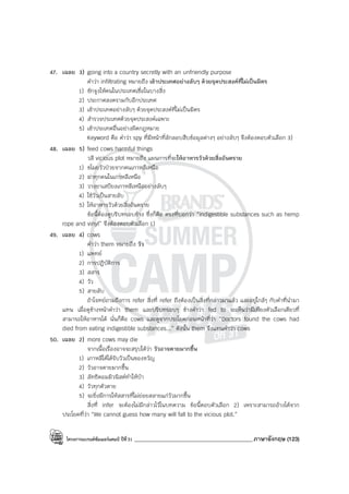 โครงการแบรนด์ซัมเมอร์แคมป์ ปีที่31 ___________________________________________ภาษาอังกฤษ (123)
47. เฉลย 3) going into a country secretly with an unfriendly purpose
คําว่า infiltrating หมายถึง เข้าประเทศอย่างลับๆ ด้วยจุดประสงค์ที่ไม่เป็นมิตร
1) ชักจูงให้คนในประเทศเชื่อในบางสิ่ง
2) ประกาศสงครามกับอีกประเทศ
3) เข้าประเทศอย่างลับๆ ด้วยจุดประสงค์ที่ไม่เป็นมิตร
4) สํารวจประเทศด้วยจุดประสงค์เฉพาะ
5) เข้าประเทศอื่นอย่างผิดกฎหมาย
Keyword คือ คําว่า spy ที่มีหน้าที่ลักลอบสืบข้อมูลต่างๆ อย่างลับๆ จึงต้องตอบตัวเลือก 3)
48. เฉลย 5) feed cows harmful things
วลี vicious plot หมายถึง แผนการที่จะให้อาหารวัวด้วยสิ่งอันตราย
1) ขโมยวัวป่วยจากคนเกาหลีเหนือ
2) ฆ่าทุกคนในเกาหลีเหนือ
3) วางยาเสบียงเกาหลีเหนืออย่างลับๆ
4) ใช้วัวเป็นสายลับ
5) ให้อาหารวัวด้วยสิ่งอันตราย
ข้อนี้ต้องดูบริบทรอบข้าง ซึ่งก็คือ ตรงที่บอกว่า “indigestible substances such as hemp
rope and vinyl” จึงต้องตอบตัวเลือก 1)
49. เฉลย 4) cows
คําว่า them หมายถึง วัว
1) แพทย์
2) การปฏิบัติการ
3) สสาร
4) วัว
5) สายลับ
ถ้าโจทย์ถามถึงการ refer สิ่งที่ refer ถึงต้องเป็นสิ่งที่กล่าวมาแล้ว และอยู่ใกล้ๆ กับคําที่นํามา
แทน เมื่อดูข้างหน้าคําว่า them และบริบทรอบๆ ข้างคําว่า fed to จะเห็นว่ามีเพียงตัวเลือกเดียวที่
สามารถให้อาหารได้ นั่นก็คือ cows และดูจากประโยคก่อนหน้าที่ว่า “Doctors found the cows had
died from eating indigestible substances...” ดังนั้น them จึงแทนคําว่า cows
50. เฉลย 2) more cows may die
จากเนื้อเรื่องอาจจะสรุปได้ว่า วัวอาจตายมากขึ้น
1) เกาหลีใต้ได้รับวัวเป็นของขวัญ
2) วัวอาจตายมากขึ้น
3) ลัทธิคอมมิวนิสต์ทําให้บ้า
4) วัวทุกตัวตาย
5) จะยิ่งมีการให้สสารที่ไม่ย่อยสลายแก่วัวมากขึ้น
สิ่งที่ infer จะต้องไม่มีกล่าวไว้ในบทความ ข้อนี้ตอบตัวเลือก 2) เพราะสามารถอ้างได้จาก
ประโยคที่ว่า “We cannot guess how many will fall to the vicious plot.”
 