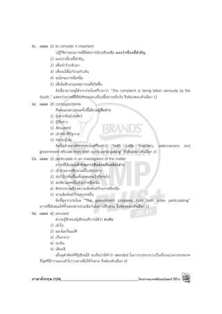 ภาษาอังกฤษ (124)____________________________________________โครงการแบรนด์ซัมเมอร์แคมป์ ปีที่31
51. เฉลย 1) to consider it important
ปฏิกิริยาของเกาหลีใต้ต่อการร้องเรียนคือ มองว่าเรื่องนี้สําคัญ
1) มองว่าเรื่องนี้สําคัญ
2) เพื่อนําวัวกลับมา
3) เพื่อจะได้ไม่กังวลกับมัน
4) ขอโทษเกาหลีเหนือ
5) เพื่อไม่สืบสวนเหตุการณ์ที่เกิดขึ้น
ข้อนี้สามารถดูได้จากประโยคที่บอกว่า “The complaint is being taken seriously by the
South.” แสดงว่าเกาหลีใต้จะตรวจสอบเรื่องนี้อย่างจริงจัง จึงต้องตอบตัวเลือก 1)
52. เฉลย 2) correspondents
ทีมคณะสอบสวนครั้งนี้ไม่รวมผู้สื่อข่าว
1) ผู้เพาะพันธุ์ปศุสัตว์
2) ผู้สื่อข่าว
3) สัตวแพทย์
4) เจ้าหน้าที่รัฐบาล
5) หน่วยจู่โจม
ข้อนี้ดูคําตอบได้จากประโยคที่บอกว่า “with cattle breeders, veterinarians and
government officials from both sides participating” จึงต้องตอบตัวเลือก 2)
53. เฉลย 1) participate in an investigation of the matter
เกาหลีใต้เสนอเข้าร่วมการสืบสวนเรื่องดังกล่าว
1) เข้าร่วมการสืบสวนเรื่องดังกล่าว
2) ส่งวัวไปเพิ่มขึ้นเพื่อทดแทนวัวที่ตายไป
3) ส่งสัตวแพทย์ไปยังเกาหลีเหนือ
4) คิดทบทวนเรื่องความสัมพันธ์กับเกาหลีเหนือ
5) สานสัมพันธ์กับประเทศอื่น
ข้อนี้ดูจากประโยค “The government proposes...from both sides participating”
เกาหลีใต้เสนอให้ทั้งสองฝ่ายร่วมมือกันในการสืบสวน จึงต้องตอบตัวเลือก 1)
54. เฉลย 4) amused
ความรู้สึกของผู้เขียนอธิบายได้ว่า ขบขัน
1) เข้าใจ
2) มองโลกในแง่ดี
3) เป็นกลาง
4) ขบขัน
5) เสียดสี
เมื่อดูคําศัพท์ที่ผู้เขียนใช้ จะเห็นว่ามีคําว่า weirdest ในการบรรยายว่าเป็นเรื่องแปลกประหลาด
ที่สุดที่มีการแอบเข้าไปวางยาเพื่อให้วัวตาย จึงต้องตัวเลือก 4)
 