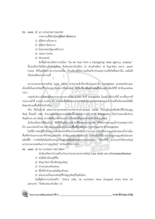 โครงการแบรนด์ซัมเมอร์แคมป์ ปีที่31 ___________________________________________ภาษาอังกฤษ (125)
55. เฉลย 2) an unnamed reporter
บทความนี้เขียนโดยผู้สื่อข่าวไม่ทราบ
1) ผู้สื่อข่าวเปียงยาง
2) ผู้สื่อข่าวไม่ทราบ
3) โฆษกคณะรัฐมนตรีกลาง
4) Jason Crane
5) สัตวแพทย์
ข้อนี้ดูคําตอบได้จากประโยค “So we hear from a Pyongyang news agency, anyway.”
ซึ่งจะเห็นว่าไม่ได้ระบุถึงตัวผู้เขียน จึงต้องตอบตัวเลือก 2) ส่วนตัวเลือก 4) ไม่ถูกต้อง เพราะ Jason
Crane ที่เป็นผู้สื่อข่าวต่างประเทศนั้น เป็นเพียงผู้ให้ความเห็นเกี่ยวกับเหตุการณ์ที่เกิดขึ้นเท่านั้น แต่ไม่ได้
เป็นคนเขียนบทความนี้
นกกระจอกชายหาดพันธุ์ Cape Sable นกขนาดเล็กที่อาศัยอยู่เฉพาะใน Everglades ของฟลอริดาและ
เป็นหนึ่งในสายพันธุ์ที่ใกล้จะสูญพันธุ์มากที่สุดในโลก ได้เริ่มที่จะเพิ่มจํานวนขึ้นในฤดูใบไม้ผลิปีนี้ นักสิ่งแวดล้อม
กล่าว
กลุ่มนักสํารวจได้พบเห็นนกกระจอกอย่างน้อย 6,000 ตัวที่ Everglades ในฤดูใบไม้ร่วงปีนี้ มากขึ้นจากที่
ประมาณไว้ที่ 4,000-5,000 ตัว การเพิ่มขึ้นนี้เกิดจากการตัดสินใจของวิศวกรควบคุมน้ําท่วมที่จะไม่ปล่อยให้น้ํา
ท่วมบริเวณพื้นที่ทํารังสําคัญ
ทั้งๆ ที่เป็นข่าวดี แต่นกกระจอกเทศนกกระจอกชายหาดCape Sable ก็ยังอยู่ในรายชื่อสัตว์ที่ใกล้จะสูญ
พันธุ์ ตั้งแต่ปี 1981 จํานวนของนกกระจอกชนิดนี้ได้ลดลงมากกว่า 60% Everglades เป็นบ้านของสัตว์สาย
พันธุ์ต่างๆ อย่างน้อย 14 ชนิดที่ถูกจัดประเภทว่าเป็นสัตว์ที่ถูกคุกคามหรือใกล้สูญพันธุ์
นักนิเวศวิทยาได้โต้แย้งว่า วิธีที่ดีที่สุดในการรักษาชีวิตนกกระจอกคือ ให้วิศวกรควบคุมน้ําท่วมหยุดการกัก
เก็บ และปล่อยน้ําหลานล้านแกลลอนในฟาร์มและพื้นที่อาศัยรอบๆ อุทยานแห่งชาติ Everglades
ในปีนี้การต่อสู้นี้ไปถึงกรุงวอชิงตันก่อนที่วิศวกรจะตัดสินใจว่าพวกเขาจะไม่เปิดประตูและไม่ปล่อยน้ําท่วมใน
พื้นที่ทํารังนกกระจอกที่สําคัญแห่งหนึ่ง นักสิ่งแวดล้อมได้เตือนว่า น้ําท่วมในปีนี้อาจนําไปสู่การสูญพันธุ์ของนก
ชนิดนี้ได้ การตัดสินใจไม่เปิดประตูนําไปสู่การเพิ่มจํานวนของนกกระจอก “ด้วยวิธีนี้ พวกเราทําให้สายพันธุ์
นกกระจอกรอดพ้นจากการสูญพันธุ์” นักนิเวศวิทยากล่าว
56. เฉลย 3) its numbers had fallen
นักนิเวศวิทยากังวลเกี่ยวกับนกกระจอกชายหาดพันธุ์ Cape Sable เพราะจํานวนของมันลดลง
1) มันได้ย้ายไปอยู่ที่อื่น
2) มันถูกจัดว่าเป็นสัตว์สูญพันธุ์
3) จํานวนของมันลดลง
4) พื้นที่ทํารังของมันได้ถูกค้นพบ
5) มันกลายเป็นสายพันธุ์ที่ใกล้สูญพันธุ์ที่สุดในโลก
ข้อนี้ดูได้จากประโยคที่ว่า “Since 1981, its numbers have dropped more than 60
percent.” จึงต้องตอบตัวเลือก 3)
 