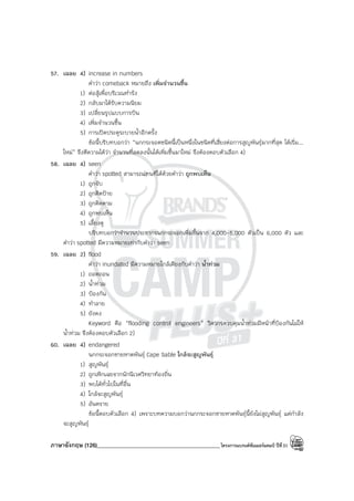 ภาษาอังกฤษ (126)____________________________________________โครงการแบรนด์ซัมเมอร์แคมป์ ปีที่31
57. เฉลย 4) increase in numbers
คําว่า comeback หมายถึง เพิ่มจํานวนขึ้น
1) ต่อสู้เพื่อบริเวณทํารัง
2) กลับมาได้รับความนิยม
3) เปลี่ยนรูปแบบการบิน
4) เพิ่มจํานวนขึ้น
5) การเปิดประตูระบายน้ําอีกครั้ง
ข้อนี้บริบทบอกว่า “นกกระจอดชนิดนี้เป็นหนึ่งในชนิดที่เสี่ยงต่อการสูญพันธุ์มากที่สุด ได้เริ่ม...
ใหม่” จึงตีความได้ว่า จํานวนที่ลดลงนั้นได้เพิ่มขึ้นมาใหม่ จึงต้องตอบตัวเลือก 4)
58. เฉลย 4) seen
คําว่า spotted สามารถแทนที่ได้ด้วยคําว่า ถูกพบเห็น
1) ถูกจับ
2) ถูกติดป้าย
3) ถูกติดตาม
4) ถูกพบเห็น
5) เลี้ยงดู
บริบทบอกว่าจํานวนประชากรนกกระจอกเพิ่มขึ้นจาก 4,000-5,000 ตัวเป็น 6,000 ตัว และ
คําว่า spotted มีความหมายเท่ากับคําว่า seen
59. เฉลย 2) flood
คําว่า inundated มีความหมายใกล้เคียงกับคําว่า น้ําท่วม
1) ถอดถอน
2) น้ําท่วม
3) ป้องกัน
4) ทําลาย
5) ยังคง
Keyword คือ “flooding control engineers” วิศวกรควบคุมน้ําท่วมมีหน้าที่ป้องกันไม่ให้
น้ําท่วม จึงต้องตอบตัวเลือก 2)
60. เฉลย 4) endangered
นกกระจอกชายหาดพันธุ์ Cape Sable ใกล้จะสูญพันธุ์
1) สูญพันธุ์
2) ถูกเพิกเฉยจากนักนิเวศวิทยาท้องถิ่น
3) พบได้ทั่วไปในที่อื่น
4) ใกล้จะสูญพันธุ์
5) อันตราย
ข้อนี้ตอบตัวเลือก 4) เพราะบทความบอกว่านกกระจอกชายหาดพันธุ์นี้ยังไม่สูญพันธุ์ แต่กําลัง
จะสูญพันธุ์
 