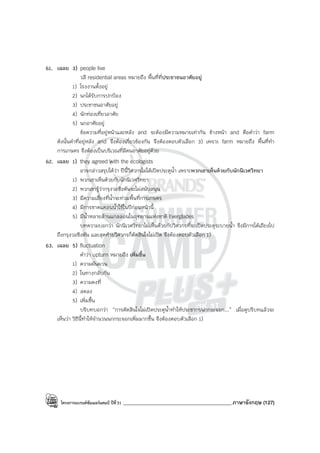 โครงการแบรนด์ซัมเมอร์แคมป์ ปีที่31 ___________________________________________ภาษาอังกฤษ (127)
61. เฉลย 3) people live
วลี residential areas หมายถึง พื้นที่ที่ประชาชนอาศัยอยู่
1) โรงงานตั้งอยู่
2) นกได้รับการปกป้อง
3) ประชาชนอาศัยอยู่
4) นักท่องเที่ยวอาศัย
5) นกอาศัยอยู่
ข้อความที่อยู่หน้าและหลัง and จะต้องมีความหมายเท่ากัน ข้างหน้า and คือคําว่า farm
ดังนั้นคําที่อยู่หลัง and จึงต้องเกี่ยวข้องกัน จึงต้องตอบตัวเลือก 3) เพราะ farm หมายถึง พื้นที่ทํา
การเกษตร จึงต้องเป็นบริเวณที่มีคนอาศัยอยู่ด้วย
62. เฉลย 1) they agreed with the ecologists
อาจกล่าวสรุปได้ว่า ปีนี้วิศวกรไม่ได้เปิดประตูน้ํา เพราะพวกเขาเห็นด้วยกับนักนิเวศวิทยา
1) พวกเขาเห็นด้วยกับนักนิเวศวิทยา
2) พวกเขารู้ว่ากรุงวอชิงตันจะไม่สนับสนุน
3) มีความเสี่ยงที่น้ําจะท่วมพื้นที่การเกษตร
4) มีการขาดแคลนน้ําใช้ในปีก่อนหน้านี้
5) มีน้ําหลายล้านแกลลอนในอุทยานแห่งชาติ Everglades
บทความบอกว่า นักนิเวศวิทยาไม่เห็นด้วยกับวิศวกรที่จะเปิดประตูระบายน้ํา จึงมีการโต้เถียงไป
ถึงกรุงวอชิงตัน และสุดท้ายวิศวกรก็ตัดสินใจไม่เปิด จึงต้องตอบตัวเลือก 1)
63. เฉลย 5) fluctuation
คําว่า upturn หมายถึง เพิ่มขึ้น
1) ความผันผวน
2) ในทางกลับกัน
3) ความคงที่
4) ลดลง
5) เพิ่มขึ้น
บริบทบอกว่า “การตัดสินใจไม่เปิดประตูน้ําทําให้ประชากรนกกระจอก...” เมื่อดูบริบทแล้วจะ
เห็นว่า วิธีนี้ทําให้จํานวนนกกระจอกเพิ่มมากขึ้น จึงต้องตอบตัวเลือก 1)
 