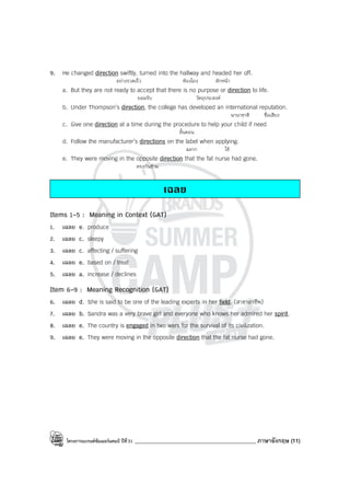 โครงการแบรนด์ซัมเมอร์แคมป์ ปีที่31 ____________________________________________ ภาษาอังกฤษ (11)
9. He changed direction swiftly, turned into the hallway and headed her off.
อย่างรวดเร็ว ห้องโถง ดักหน้า
a. But they are not ready to accept that there is no purpose or direction to life.
ยอมรับ วัตถุประสงค์
b. Under Thompson’s direction, the college has developed an international reputation.
นานาชาติ ชื่อเสียง
c. Give one direction at a time during the procedure to help your child if need
ขั้นตอน
d. Follow the manufacturer’s directions on the label when applying.
ฉลาก ใช้
e. They were moving in the opposite direction that the fat nurse had gone.
ตรงกันข้าม
เฉลย
Items 1-5 : Meaning in Context (GAT)
1. เฉลย e. produce
2. เฉลย c. sleepy
3. เฉลย c. affecting / suffering
4. เฉลย e. based on / treat
5. เฉลย a. increase / declines
Item 6-9 : Meaning Recognition (GAT)
6. เฉลย d. She is said to be one of the leading experts in her field. (สาขาอาชีพ)
7. เฉลย b. Sandra was a very brave girl and everyone who knows her admired her spirit.
8. เฉลย e. The country is engaged in two wars for the survival of its civilization.
9. เฉลย e. They were moving in the opposite direction that the fat nurse had gone.
 