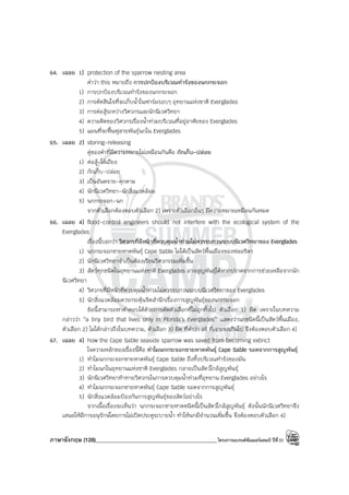 ภาษาอังกฤษ (128)____________________________________________โครงการแบรนด์ซัมเมอร์แคมป์ ปีที่31
64. เฉลย 1) protection of the sparrow nesting area
คําว่า this หมายถึง การปกป้องบริเวณทํารังของนกกระจอก
1) การปกป้องบริเวณทํารังของนกกระจอก
2) การตัดสินใจที่จะเก็บน้ําในฟาร์มรอบๆ อุทยานแห่งชาติ Everglades
3) การต่อสู้ระหว่างวิศวกรและนักนิเวศวิทยา
4) ความคิดของวิศวกรเรื่องน้ําท่วมบริเวณที่อยู่อาศัยของ Everglades
5) แผนที่จะฟื้นฟูสายพันธุ์นกใน Everglades
65. เฉลย 2) storing-releasing
คู่ของคําที่มีความหมายไม่เหมือนกันคือ กักเก็บ-ปล่อย
1) ต่อสู้-โต้เถียง
2) กักเก็บ-ปล่อย
3) เป็นอันตราย-คุกคาม
4) นักนิเวศวิทยา-นักสิ่งแวดล้อม
5) นกกระจอก-นก
จากตัวเลือกต้องตอบตัวเลือก 2) เพราะตัวเลือกอื่นๆ มีความหมายเหมือนกันหมด
66. เฉลย 4) flood-control engineers should not interfere with the ecological system of the
Everglades
เรื่องนี้บอกว่า วิศวกรที่มีหน้าที่ควบคุมน้ําท่วมไม่ควรรบกวนระบบนิเวศวิทยาของ Everglades
1) นกกระจอกชายหาดพันธุ์ Cape Sable ไม่ได้เป็นสัตว์พื้นเมืองของฟลอริดา
2) นักนิเวศวิทยาจําเป็นต้องเรียนวิศวกรรมเพิ่มขึ้น
3) สัตว์ทุกชนิดในอุทยานแห่งชาติ Everglades อาจสูญพันธุ์ได้หากปราศจากการช่วยเหลือจากนัก
นิเวศวิทยา
4) วิศวกรที่มีหน้าที่ควบคุมน้ําท่วมไม่ควรรบกวนระบบนิเวศวิทยาของ Everglades
5) นักสิ่งแวดล้อมควรกระตุ้นจิตสํานึกเรื่องการสูญพันธุ์ของนกกระจอก
ข้อนี้สามารถหาคําตอบได้ด้วยการตัดตัวเลือกที่ไม่ถูกทิ้งไป ตัวเลือก 1) ผิด เพราะในบทความ
กล่าวว่า “a tiny bird that lives only in Florida’s Everglades” แสดงว่านกชนิดนี้เป็นสัตว์พื้นเมือง,
ตัวเลือก 2) ไม่ได้กล่าวถึงในบทความ, ตัวเลือก 3) ผิด ที่คําว่า all ที่เจาะจงเกินไป จึงต้องตอบตัวเลือก 4)
67. เฉลย 4) how the Cape Sable seaside sparrow was saved from becoming extinct
ใจความหลักของเรื่องนี้คือ ทําไมนกกระจอกชายหาดพันธุ์ Cape Sable รอดจากการสูญพันธุ์
1) ทําไมนกกระจอกชายหาดพันธุ์ Cape Sable ถึงทิ้งบริเวณทํารังของมัน
2) ทําไมนกในอุทยานแห่งชาติ Everglades กลายเป็นสัตว์ใกล้สูญพันธุ์
3) นักนิเวศวิทยาท้าทายวิศวกรในการควบคุมน้ําท่วมที่อุทยาน Everglades อย่างไร
4) ทําไมนกกระจอกชายหาดพันธุ์ Cape Sable รอดจากการสูญพันธุ์
5) นักสิ่งแวดล้อมป้องกันการสูญพันธุ์ของสัตว์อย่างไร
จากเนื้อเรื่องจะเห็นว่า นกกระจอกชายหาดชนิดนี้เป็นสัตว์ใกล้สูญพันธุ์ ดังนั้นนักนิเวศวิทยาจึง
เสนอให้มีการอนุรักษ์โดยการไม่เปิดประตูระบายน้ํา ทําให้นกมีจํานวนเพิ่มขึ้น จึงต้องตอบตัวเลือก 4)
 