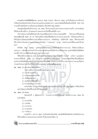 โครงการแบรนด์ซัมเมอร์แคมป์ ปีที่31 ___________________________________________ภาษาอังกฤษ (129)
ความลําบากก่อให้เกิดโอกาส ลองถาม Iwao Keiichi เนื่องจาก Iwao ถูกบีบคั้นด้วยอาการเจ็บป่วย
ทําให้เขาต้องปิดธุรกิจบริหารร้านอาหารและโรงงานผลิตอาหาร และเขาเริ่มต้นชีวิตใหม่อีกครั้งในปี 1993 ด้วย
การก่อตั้งบริษัทจัดหางานเป็นแห่งแรกในโตเกียว ชื่อบริษัท Way Station
เศรษฐกิจญี่ปุ่นเพิ่งพังทลายลง และ Iwao ก็คาดว่าคนจํานวนมากจะตกงานอย่างรวดเร็ว เขาประเมินถูก
ปีที่แล้วเขามีรายได้ 4.1 ล้านดอลลาร์ และเขาคาดว่าในปีนี้จะเพิ่มขึ้น 4 เท่า
บริการจัดหางานเป็นสิ่งใหม่สําหรับประเทศที่คุ้นเคยกับการจ้างงานตลอดชีวิต ในช่วงเวลาที่น่ากระวน
กระวายใจเช่นนี้ Iwao วัย 54 ปีช่วยเหลือชาวญี่ปุ่นที่ไม่มีช่องทางว่าจะหางานอย่างไร บริษัทของเขาฝึกงาน
ให้กับผู้หางานใหม่และส่งให้กับนายจ้างที่ต้องการแรงงาน บริษัทใหญ่ๆ ยังได้จ้างให้ Iwao ให้คําแนะนําถึง
วิธีการจัดการกับคนตกงานและปรับโครงสร้างใหม่ “งานของผม” เขาพูด “เสนอทางออกที่นิ่มนวลสําหรับทุก
ฝ่าย”
ที่บริษัท Way Station ลูกค้าทุกคนที่ตกงานจะถูกจัดให้กับที่ปรึกษาการหางาน ที่ปรึกษาจะใช้เวลา
ประมาณ 3 เดือนศึกษาทักษะการทํางานของผู้สมัครและจัดให้เข้ากับงานที่เหมาะสม ลูกค้ายังได้เรียนรู้วิธีเขียน
ประวัติการทํางาน วิธีใช้คอมพิวเตอร์ และการสัมภาษณ์
ปีที่แล้วมีหางานจํานวน 450 คนเข้าศูนย์ฝึกอบรมของ Iwao ในโตเกียว โอซาก้า นาโกยา และซุกุโอกะ
เขาคาดว่าปีนี้จะมี 1,200 คน เนื่องจากการแข่งขันหางานนั้นรุนแรง เขาแนะนําลูกค้าให้เปลี่ยนวิธีคิดและ
มองข้ามบริษัทที่สําคัญของญี่ปุ่นไปเป็นบริษัทเล็กๆ Iwao ประสบความสําเร็จบางส่วน เพราะว่าเขาเองก็ไม่ต่าง
จากลูกค้าของเขาตรงที่เขาก็เป็นชายวัยกลางคนตกงานที่ลองเสี่ยงและชนะ
68. เฉลย 1) job placement service
บทความนี้กล่าวถึงการบริการหางานของ Iwao
1) การบริการหางาน
2) ความล้มเหลวของอาชีพ
3) บริษัทผลิตอาหาร
4) เทคนิคการให้คําปรึกษา
5) ความล้มเหลวทางการเงิน
ตอบตัวเลือก 1) เพราะในเรื่องพูดถึง job placement firm หรือ Way Station ทั้งเรื่องตั้งแต่
จุดกําเนิดของบริษัทนี้ไปจนถึงบริการของบริษัท
69. เฉลย 3) illness
ในย่อหน้าที่ 1 ผู้เขียนกล่าวว่า “ความลําบากก่อให้เกิดโอกาส” ความลําบากของ Iwao คือ
อาการป่วย
1) ความสําเร็จ
2) การพนัน
3) อาการป่วย
4) ความอดทน
5) การจัดการ
ย่อหน้าที่ 1 กล่าวว่า Iwao ป่วยก็เลยต้องปิดบริษัท แล้วเริ่มชีวิตใหม่คือสร้างบริษัทจัดหางาน
ให้กับคนที่ตกงานจนประสบความสําเร็จ จึงต้องตอบตัวเลือก 3)
 
