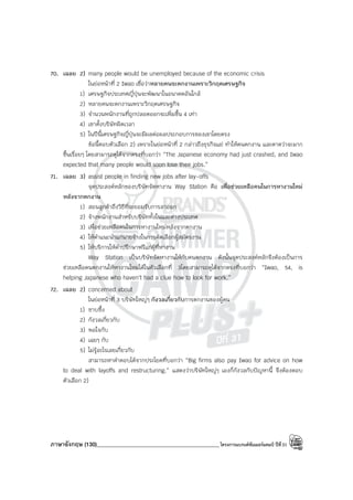 ภาษาอังกฤษ (130)____________________________________________โครงการแบรนด์ซัมเมอร์แคมป์ ปีที่31
70. เฉลย 2) many people would be unemployed because of the economic crisis
ในย่อหน้าที่ 2 Iwao เชื่อว่าหลายคนจะตกงานเพราะวิกฤตเศรษฐกิจ
1) เศรษฐกิจประเทศญี่ปุ่นจะพัฒนาในอนาคตอันใกล้
2) หลายคนจะตกงานเพราะวิกฤตเศรษฐกิจ
3) จํานวนพนักงานที่ถูกปลอดออกจะเพิ่มขึ้น 4 เท่า
4) เขาตั้งบริษัทผิดเวลา
5) ในปีนี้เศรษฐกิจญี่ปุ่นจะมีผลต่อผลประกอบการของเขาโดยตรง
ข้อนี้ตอบตัวเลือก 2) เพราะในย่อหน้าที่ 2 กล่าวถึงธุรกิจแย่ ทําให้คนตกงาน และคาดว่าจะมาก
ขึ้นเรื่อยๆ โดยสามารถดูได้จากตรงที่บอกว่า “The Japanese economy had just crashed, and Iwao
expected that many people would soon lose their jobs.”
71. เฉลย 3) assist people in finding new jobs after lay-offs
จุดประสงค์หลักของบริษัทจัดหางาน Way Station คือ เพื่อช่วยเหลือคนในการหางานใหม่
หลังจากตกงาน
1) สอนลูกค้าถึงวิธีที่จะยอมรับการลาออก
2) จ้างพนักงานสําหรับบริษัททั้งในและต่างประเทศ
3) เพื่อช่วยเหลือคนในการหางานใหม่หลังจากตกงาน
4) ให้คําแนะนําแก่นายจ้างในการคัดเลือกผู้สมัครงาน
5) ให้บริการให้คําปรึกษาฟรีแก่ผู้ที่หางาน
Way Station เป็นบริษัทจัดหางานให้กับคนตกงาน ดังนั้นจุดประสงค์หลักจึงต้องเป็นการ
ช่วยเหลือคนตกงานให้หางานใหม่ได้ในตัวเลือกที่ 3โดยสามารถดูได้จากตรงที่บอกว่า “Iwao, 54, is
helping Japanese who haven’t had a clue how to look for work.”
72. เฉลย 2) concerned about
ในย่อหน้าที่ 3 บริษัทใหญ่ๆ กังวลเกี่ยวกับการตกงานของผู้คน
1) ซาบซึ้ง
2) กังวลเกี่ยวกับ
3) พอใจกับ
4) เฉยๆ กับ
5) ไม่รู้อะไรเลยเกี่ยวกับ
สามารถหาคําตอบได้จากประโยคที่บอกว่า “Big firms also pay Iwao for advice on how
to deal with layoffs and restructuring.” แสดงว่าบริษัทใหญ่ๆ เองก็กังวลกับปัญหานี้ จึงต้องตอบ
ตัวเลือก 2)
 