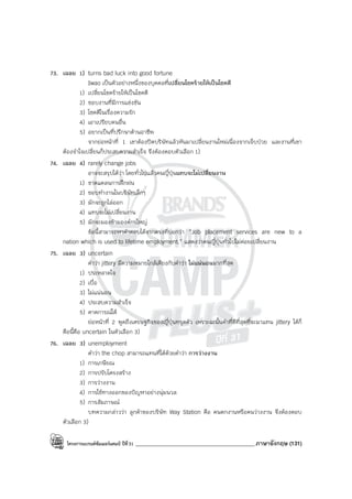 โครงการแบรนด์ซัมเมอร์แคมป์ ปีที่31 ___________________________________________ภาษาอังกฤษ (131)
73. เฉลย 1) turns bad luck into good fortune
Iwao เป็นตัวอย่างหนึ่งของบุคคลที่เปลี่ยนโชคร้ายให้เป็นโชคดี
1) เปลี่ยนโชคร้ายให้เป็นโชคดี
2) ชอบงานที่มีการแข่งขัน
3) โชคดีในเรื่องความรัก
4) เอาเปรียบคนอื่น
5) อยากเป็นที่ปรึกษาด้านอาชีพ
จากย่อหน้าที่ 1 เขาต้องปิดบริษัทแล้วหันมาเปลี่ยนงานใหม่เนื่องจากเจ็บป่วย และงานที่เขา
ต้องจําใจเปลี่ยนก็ประสบความสําเร็จ จึงต้องตอบตัวเลือก 1)
74. เฉลย 4) rarely change jobs
อาจจะสรุปได้ว่า โดยทั่วไปแล้วคนญี่ปุ่นแทบจะไม่เปลี่ยนงาน
1) ขาดแคลนการฝึกฝน
2) ชอบทํางานในบริษัทเล็กๆ
3) มักจะถูกไล่ออก
4) แทบจะไม่เปลี่ยนงาน
5) มักจะมองข้ามองค์กรใหญ่
ข้อนี้สามารถหาคําตอบได้จากตรงที่บอกว่า “Job placement services are new to a
nation which is used to lifetime employment.” แสดงว่าคนญี่ปุ่นทั่วไปไม่ค่อยเปลี่ยนงาน
75. เฉลย 3) uncertain
คําว่า jittery มีความหมายใกล้เคียงกับคําว่า ไม่แน่นอนมากที่สุด
1) ประหลาดใจ
2) เบื่อ
3) ไม่แน่นอน
4) ประสบความสําเร็จ
5) คาดการณ์ได้
ย่อหน้าที่ 2 พูดถึงเศรษฐกิจของญี่ปุ่นทรุดตัว เพราะฉะนั้นคําที่ดีที่สุดที่จะมาแทน jittery ได้ก็
คือนี้คือ uncertain ในตัวเลือก 3)
76. เฉลย 3) unemployment
คําว่า the chop สามารถแทนที่ได้ด้วยคําว่า การว่างงาน
1) การเกษียณ
2) การปรับโครงสร้าง
3) การว่างงาน
4) การใช้ทางออกของปัญหาอย่างนุ่มนวล
5) การสัมภาษณ์
บทความกล่าวว่า ลูกค้าของบริษัท Way Station คือ คนตกงานหรือคนว่างงาน จึงต้องตอบ
ตัวเลือก 3)
 