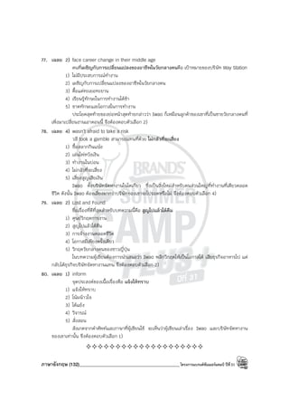 ภาษาอังกฤษ (132)____________________________________________โครงการแบรนด์ซัมเมอร์แคมป์ ปีที่31
77. เฉลย 2) face career change in their middle age
คนที่เผชิญกับการเปลี่ยนแปลงของอาชีพในวัยกลางคนคือ เป้าหมายของบริษัท Way Station
1) ไม่มีประสบการณ์ทํางาน
2) เผชิญกับการเปลี่ยนแปลงของอาชีพในวัยกลางคน
3) ดื้อแต่ทะเยอทะยาน
4) เรียนรู้ทักษะในการทํางานได้ช้า
5) ขาดทักษะและโอกาสในการทํางาน
ประโยคสุดท้ายของย่อหน้าสุดท้ายกล่าวว่า Iwao ก็เหมือนลูกค้าของเขาที่เป็นชายวัยกลางคนที่
เพิ่งมาเปลี่ยนงานเอาตอนนี้ จึงต้องตอบตัวเลือก 2)
78. เฉลย 4) wasn’t afraid to take a risk
วลี took a gamble สามารถแทนที่ด้วย ไม่กลัวที่จะเสี่ยง
1) ซื้อสลากกินแบ่ง
2) เล่นไพ่หวังเงิน
3) ทํางานในบ่อน
4) ไม่กลัวที่จะเสี่ยง
5) เสี่ยงสูญเสียเงิน
Iwao ตั้งบริษัทจัดหางานในโตเกียว ซึ่งเป็นสิ่งใหม่สําหรับคนส่วนใหญ่ที่ทํางานที่เดียวตลอด
ชีวิต ดังนั้น Iwao ต้องเสี่ยงมากว่าบริษัทของเขาจะไปรอดหรือไม่ จึงต้องตอบตัวเลือก 4)
79. เฉลย 2) Lost and Found
ชื่อเรื่องที่ดีที่สุดสําหรับบทความนี้คือ สูญไปแล้วได้คืน
1) ศูนย์วิกฤตการงาน
2) สูญไปแล้วได้คืน
3) การจ้างงานตลอดชีวิต
4) โอกาสมีเพียงครั้งเดียว
5) วิกฤตวัยกลางคนของชาวญี่ปุ่น
ในบทความผู้เขียนต้องการนําเสนอว่า Iwao พลิกวิกฤตให้เป็นโอกาสได้ เสียธุรกิจอาหารไป แต่
กลับได้ธุรกิจบริษัทจัดหางานแทน จึงต้องตอบตัวเลือก 2)
80. เฉลย 1) inform
จุดประสงค์ของเนื้อเรื่องคือ แจ้งให้ทราบ
1) แจ้งให้ทราบ
2) โน้มน้าวใจ
3) โต้แย้ง
4) วิจารณ์
5) สั่งสอน
สังเกตจากคําศัพท์และภาษาที่ผู้เขียนใช้ จะเห็นว่าผู้เขียนเล่าเรื่อง Iwao และบริษัทจัดหางาน
ของเขาเท่านั้น จึงต้องตอบตัวเลือก 1)
————————————————————
 