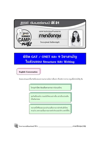 โครงการแบรนด์ซัมเมอร์แคมป์ ปีที่31 ___________________________________________ภาษาอังกฤษ (133)
พิชิต GAT / ONET และ 9 วิชาสามัญ
ในสวนของ Structure และ Writing
English Conversation
ข้อสอบส่วนแรกนี้จะวัดเรื่องของความสามารถในการสื่อสาร ซึ่งหลักการง่ายๆ ครูเลดี้เก๋เก๋จะให้ดู คือ
ใครพูดกับใคร ต้องเป็นทางการมากน้อยแค่ไหน
คุยกันเรื่องอะไร ถามอะไรก็ตอบอย่างนั้น อย่าเบี่ยงประเด็น
เป็นอันขาดนะ
หลายครั้งที่ข้อสอบออกสํานวนซึ่งยากมากสําหรับเด็กไทย
ตาแป๋วๆ เพราะฉะนั้นเราจะมาจดจําสํานวนน่ารักๆ เหล่านี้กัน
 