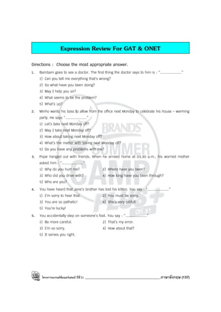 โครงการแบรนด์ซัมเมอร์แคมป์ ปีที่31 ___________________________________________ภาษาอังกฤษ (137)
Expression Review For GAT & ONET
Directions : Choose the most appropriate answer.
1. Bambam goes to see a doctor. The first thing the doctor says to him is : “....................”
1) Can you tell me everything that’s wrong?
2) So what have you been doing?
3) May I help you sir?
4) What seems to be the problem?
5) What’s up?
2. Minho wants his boss to allow from the office next Monday to celebrate his house - warming
party. He says “....................”
1) Let’s take next Monday off?
2) May I take next Monday off?
3) How about taking next Monday off?
4) What’s the matter with taking next Monday off?
5) Do you have any problems with me?
3. Pope hanged out with friends. When he arrived home at 03.30 a.m., his worried mother
asked him : “....................”
1) Why do you hurt me? 2) Where have you been?
3) Who did you drive with? 4) How long have you been through?
5) Who are you?
4. You have heard that Jane’s brother has lost his kitten. You say : “....................”
1) I’m sorry to hear that. 2) You must be sorry.
3) You are so pathetic! 4) She’s very pitiful!
5) You’re lucky!
5. You accidentally step on someone’s foot. You say : “....................”
1) Be more careful. 2) That’s my error.
3) I’m so sorry. 4) How about that?
5) It serves you right.
 