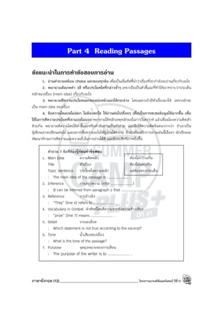 ภาษาอังกฤษ (12)_____________________________________________โครงการแบรนด์ซัมเมอร์แคมป์ ปีที่31
Part 4 Reading Passages
ขอแนะนําในการทําขอสอบการอาน
1. อ่านคําถามพร้อม choice แรกของทุกข้อ เพื่อเป็นเข็มทิศชี้นําว่าเรื่องที่เรากําลังจะอ่านเกี่ยวกับอะไร
2. พยายามสังเกตคํา วลี หรือประโยคใดที่กล่าวซ้ําๆ เพราะถือเป็นตัวชี้แนะที่ทําให้เราทราบว่าประเด็น
หลักของเรื่อง (main idea) เกี่ยวกับอะไร
3. พยายามตีความประโยคแรกของย่อหน้าแรกให้กระจ่าง โดยเฉพาะถ้ามีหัวเรื่องมาให้ เพราะมักจะ
เป็น main idea ของเรื่อง
4. ข้อความใดแปลไม่ออก ไม่ต้องตกใจ ให้อ่านต่อไปเรื่อยๆ เพื่อเป็นการสะสมข้อมูลให้มากขึ้น เพื่อ
ใช้ในการตีความประโยคที่เราแปลไม่ออก พยายามใช้หลักเหตุหลักผลในการวิเคราะห์ แล้วเชื่อมโยงความคิดเข้า
ด้วยกัน พยายามตีความโดยใช้คําชี้แนะหรือคําสันธานเป็นตัวช่วย และฝึกใช้ความคิดจินตนาการว่า ถ้าเราเป็น
ผู้เขียนเราจะเขียนเช่นไร และอยากสื่อความอะไรให้ผู้อ่านได้ทราบ ถ้านักเรียนฝึกการอ่านเช่นนี้เรื่อยๆ นักเรียนจะ
พัฒนาทักษะการตีความและความเร็วในการอ่านได้ดี และมีประสิทธิภาพยิ่งขึ้น
คําถาม 7 ข้อที่ต้องรู้ก่อนทําข้อสอบ
1. Main Idea ความคิดหลัก
Title หัวเรื่อง
Topic Sentence ประโยคใจความหลัก
: The main idea of the passage is .................... .
2. Inference การสรุปความ (infer ....................)
: It can be inferred from paragraph 2 that .................... .
3. Reference การอ้างอิง
: “They” (line 4) refers to .................... .
4. Vocabulary in Context คําศัพท์โดยตีความจากข้อความข้างเคียง
: “prize” (line 7) means .................... .
5. Detail รายละเอียด
: Which statement is not true according to the excerpt?
6. Tone น้ําเสียงของเรื่อง
: What is the tone of the passage?
7. Purpose จุดมุ่งหมายของการเขียน
: The purpose of the writer is to .................... .
ต้องไม่กว้างเกิน
ต้องไม่แคบเกิน
แต่ต้องตรงประเด็น
 